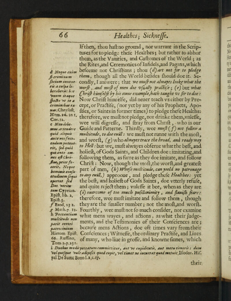 Ifthen, thou haft no ground,. nor warrant in the Scrip¬ tures for to pledge thele Healthes; but rather to abhor them, as the Vanities, and Cuftomes of the World ; as the Rites,and Ceremonies of Infidels,and Pagans, which d Neque enim befeeme not Chriftians ; thou (d) art not for to p/edge fienminum them , though all the World belides fhould doe it. Se- fccium t»aent condiy, I an! were; that we mu ft not alrvajes loo he what the rU dculpx U- yppyft f Md mo ft of men doe vfially praftife; (e) but what ynnm^tdUfve C^rtft himfelft by hie owne example,hath taught vs fir to doe: frett* »tt* a Now Chrift himielfe, did neuer teach vs cither by Pre- ertminihue ex cept, or Pra&ife, (nor yet by any of his Prophets, Apo- j^.chry foft. fi;leSj or Saints in former times) to pledge thefe Healths: Co™ *6* ™T* therefore,we mu^not pledge,nor drinke them,vnle{Te, e sstondebe- wee will digreffe, and ftray from Chrift , who is our Guide and Patternc. Thirdly> wee muft (f) not follow a multitude, to doeeuill: we muft not runne with the moft, and worft, (g) who alwayes trace the broad, and ready way to Hell: but we, muft alwayes obferue what the beft, and. holieft, of Gods Saints, and Children doeimitating, and following them, as farre as they doe imitate, and follow Chrift : Now, though the tnoft,the worft,and greateft mute dttendere quid /tltcjuii ante nos fnet - tndum putaue- rity fed quid qutante om- nes eft Chri- Jlae,pnorfe- *komi»ii eonfu Part menj (h) bVhofe multitude, canyeeld no patronage Qtudtnemftqui toanyeuill,) approoue , and pledge thefe Healthes: yet •portet fed the beft, and holieft of Gods Saints , doe vtterly refufe, and quite reject them; vnlefTe it bee, when as they are ft) oner come of too much pufillanimity , and ftauifh fiare: therefore, wee muft imitate and follow them , though they are the fmaller number; not the moft,and worft*. Fourthly, wee muft not fo much confider, nor examine what mens wayes , and adlions, as what their judge¬ ments, and theTeftimonies of their Confciences are; because mens Adions, doe oft times vary from their Hierom Epift. Confciences; Witneffe, the ordinary Pratftife, and Liues 66. RufFno. Gf many, who liue in groffe, and knowne finnes, which Tom.i.p.13 x« £ Due but medUpecedtum committitur, dutyt cupiditatu, aut metuttmorii : dum Melqutfque yult ddiptfet quod cupit3yel timet nt incurs At quod metuit .Ifiodor. Hif. ?al De Sum; Bono 1.2,017. their, Da yeritm tem Cyprian. Epift. lib. ». Ipift.3. f Exod. 23 2. g Math.7. 13. h 'Veceantium multitudo non pdrit errori pdtrocinium
