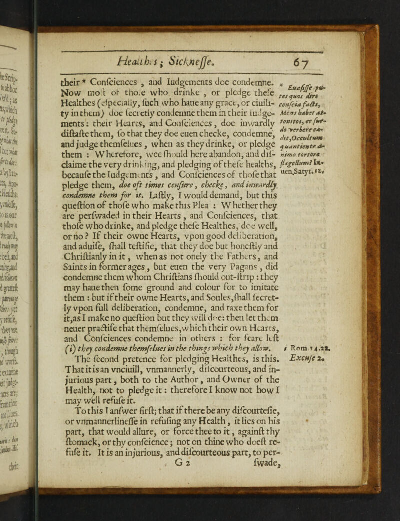 their * Confciences , and Iudgements doe condemne. * „ Now mot or tho.e who drinke , or pledge thefe tes “Zlrlirt* Healthes (cfptCiaiiy, luch who haue any grace, or ciuili- confciafafit, ty in them) doe lecrctiy condemne them in their fudge- Menshahtat- merits: their Hearts, and Confciences, doe inwardly diftaftethem, fo that they doe euenchecke, condemne, and judge themfelues, when as they drinke, or pledge qja»tientea- them : W herelore, wee fhould here abandon, and dil- »imo tortorc claime the very drinking, and pledging of thefe healths, fitgellumil** becaufe the Iudgemoits, and Confciences of thofethat uen.Satyr*‘t* pledge them, doe oft times ccnfure, check*, and inwardly condemn* them for it. Laftly, I would demand, but this queftionof thofewho make this Plea : Whether they are perfwaded in their Hearts , and Confciences, that thole who drinke, and pledge thefe Healthes, doe well, or no? If their owne Hearts, vpon good deliberation, and aduiie, fhall teftifie, that they doe but honeftly and Chriftianly in it, when as not onely the Fathers, and Saints in former ages, but euen the very Pagans, did condemne them whom Chriftians fhould out-ftrip: they may haue then fome ground and colour for to imitate them : but if their owne Hearts, and Soules, fhall lecret- ly vpon full deliberation, condemne, and raxe them for it,as I make no queftion but they will dre: then let thktn neuer pradlife that themfelues,which their own Hearts, and Confciences condemne in others : for feare left (t) they condemne themfelues in the things which they allow. t ft nm t 4 .it. The fecond pretence for pledging Healthes, is this. Excujcz* Thatitisan vnciuill, vnmannerly, di(courteous, and in¬ jurious part, both to the Author, and Owner of the Health, not to pledge it: therefore I know not how I may well refufeit. To this I anfwer firft; that if there be any difeourtefie, or vnmannerlineffe in refufing any Health, it lies on his part, that would allure, or force thee to it, againft thy ftomack, or thy confcience; not on thine who doeft re- fufe it. It is an injurious, and difeourteous part, to per- , G 2 fwade.