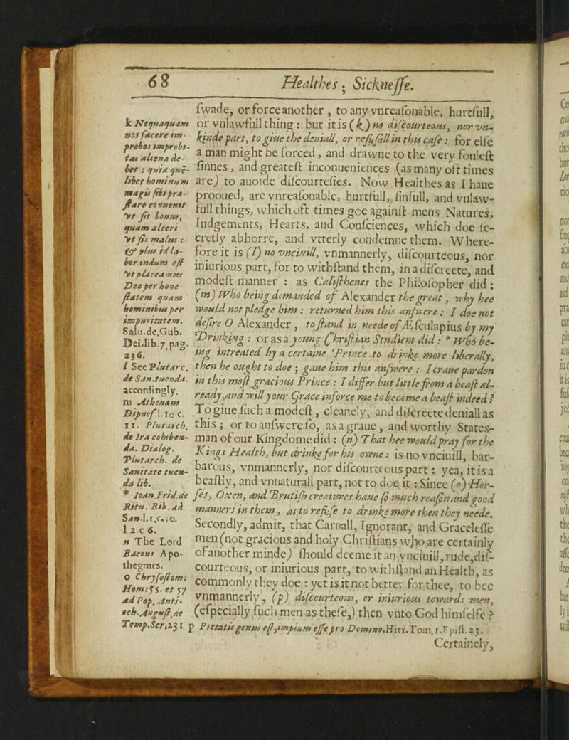 1'wade, or force another, to any vnreafonable, hurtfull, kNeytatjutm or vnlawfullthing : but itis(kf)no difeourteous, norvru nos facer e tm kinde fart, to giue the den tall, or refifiH in this cafe: for elle KlaluJUe- a man might be forced, and dravvne to the very fouieft bet : quid que- 'finnes, andgreateft inconuenitnces (as many oft times Ubethominum arc) to auoide difcourtefies. Now Healthesas I haue mdgisfihtpra- prooned, are vnreafonable, hurtfuil, finfull, and vnlaw- yVjbhw! ^things, which oft times gee againft mens Natures, tjuam alters Judgements, Heaits, and Coniciences, which doe ie- ytfit mafu: cretly abhorre, and vtteriy condemne them. Where- pin* td la fore it is (l) no vnew ill, vnmannerly, difeourteous, nor ytluceaJns iniurious Parc> for t0 withftand them, in a difereete, and Deo per ho>se modeft manner : as Califlhenes the Phhoiopher did: flatem quam (m) Who being demanded of Alexander the great, why hee ksmtntbM per would not fledge him : returned him this an ft ere; J doe not 'sTfal f,rer Alexmdcr ’ «ihpiiis tj mj Dci.lib,7 pao. fishing : or as a young (hrtfttan Studiem did• * who be- 236. ‘ 0 hng intreated by a certainc Prince to drinke more liberally, l See Vltstarc. then he ought to doe ; gaue him this anfwcre : I crane far don de San.tuenda. 'm this mof gracious Prince: I differ but little from a beafl af m^be**** ready,and willy our grace inforce me to become a beafr indeed. ? DtpncfX. ro.c. To giue fuch a modeft, cleanely, and difcreetedeniallas n. Plutas cb. this; or toanfwere fo, asagraue, and worthy States- 4e Ira Men- man of our Kingdome did : (n) That hee would fray for the pit*tltd?de f h&s Health>but drm]^for hii ™ne • is no vnciuill, bar- Sanitatetssen- [)arous> vnmannerly, nor difcourteous part: yea, it is a da Isb. beaftly, and vnnatur.all part, not to doe it: Since (0) Her- * ioan.Frid.de fes. Oxen, and TSrutifb creatures haue (0 much rcafin and good Sani ?'b :4 mannerj *n ^cm> ast0 re fife to drinke more then they neede. iTc r°- St'CondIy, admit, that Carnail, Ignorant, and Gracelefle n The Lord mcn (not gracious and holy Chriftians wjio are certainly Bacons Apo- ofanother mindej flioukfdceme it an ynciujU, rude, dif- 'o'c^ra court'-ous, or iniurious part, to withfbnd an Health, as Htm?fye°n7 cotnmon,.V they doe : yet is it not better for thee, to bee ad Pop. .Anti- vnmannerly, (f) difcourteous, cr iniurious towards men, •ch.Aug*(l.ae (efpecially fuel) men as thefej then vnto God himfelfe ? Temjt.Scr, 2.31 p Psetatis genus eftmptum ejfe pro Dcm/no.Hia. Tom. 1 .Fpjfb 3 3. Certainely,