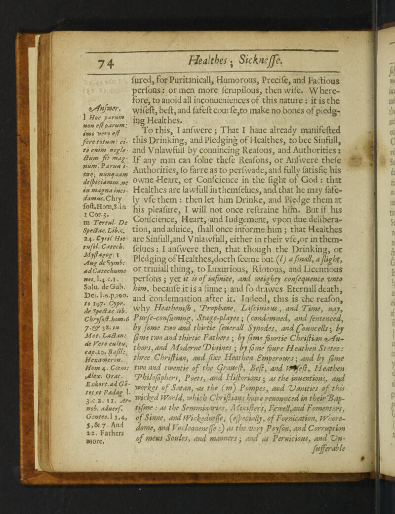 tSfnfwer. 1 Hoc parum non eft parum: imo y>e*-o eft fere totum: ci¬ te entm negle - Hum fit mag¬ num. Varua i- tny-, nuny.tam defpsciamus ,«<? in magnainct- damus.Chvy foft.Hom.S.in I Cor. 5. m Tertul De Spellac. Ltb.c, 24. Cyrtl Hte- rufol. Catech. My ft agog. \ Aug de S/ymb: ad Catechume net, I.4 c. i. Salu. dcGub. Dei. 1.«.p.190. to 197. Cypr. de Spell ac. itb- Chryfoft.hom.6 7-& 3*. tn Mat. Lallan: de Vero cultu, cap.xq. Eafil.\ Hexameron. Horn 4. Clem: Alex. Or at. Exhort.ad Ge- tes.et P&dag 1. 3.C 2. 11. Ar- nob. aduerf. Gentet. 13,4, 5,&7 And 12. Fathers more. fared, for Puritanical!, Humorous, Precife, and Factious perfons: or men more lerupilous, then wile. Where¬ fore, to auoid all inconueniences of this nature : it is the wifeft, belt, and lafelt comfe,to make no bones of pledg¬ ing Healthes. To this, I anfwere; That I haue already manifefted this Drinking, and Pledging of Healthes, to bee Sinfull, andVnlawfull byconuincing Realons, and Authorities; If any man can folue thefe Realons, or Anfwere thefe Authorities, lo farre as to perfwade, and fully fatisfie his owne Heart, cr .Confidence in the light of God : that Healthes are lawfull itithemfelue.s, and that he may fafe- ly vfethem : then let him Drinke, and Pledge them at his pleafure, I will not once reftraine him. But if his Conlcience, Heartland Iudgcment, vpon due delibera¬ tion, and aduice, fhall once informe him; that Healthes are Sinfull,and Vnlawfull, either in their vfe,or in them- lelues: I anfwere then, that though the Drinking, or Pledging of Healthes,doeth leeme but (l) a finally a fight, or triuiall thing, to Luxurious, Riotous, and Licentious perfons ; yet it A of infinite, and weighty conference vnto him, becaufe it is a linne; andfodrawes Eternall death, and condemnation after it. Indeed, this is the realon, why Heathemfh , Frophane, L fictitious , and Time, nay, P urfe-confkmmg, Stage-playes; (condemned, and fentenced, by fome two and thirtie fetierall Synodes, and (founcells; by (ome two and thirtie Fathers ; by (ome fiurtie Chrtftian asdu- thors, and Aioderne 'Diaines ; by (ome fbure Heathen States: three ChrifUan, and fixe Heathen Smperours; and by (ome two and twentie of the Cjratteft, Be ft, and 04feft, Heathen Fhilofiphers, Poets, and Hiftorians • as the wuentiont, and yporfis of Satan, -as the (m) Pompes, and Vanities of this wicked Wor Id, which Chrifiians haste renomced in their Bap- tifme : as the Semminaries, Aiir.ifters, Ferrell,and F omen tins, of Sinne, and JVickedne(fe, (efpccially, of Fornication, JViore- dome, and Vncleanencfe:) as the very Poyfon, and Corruption of mens Soules, and manners; and as Pernicious, and Vn- fufferable
