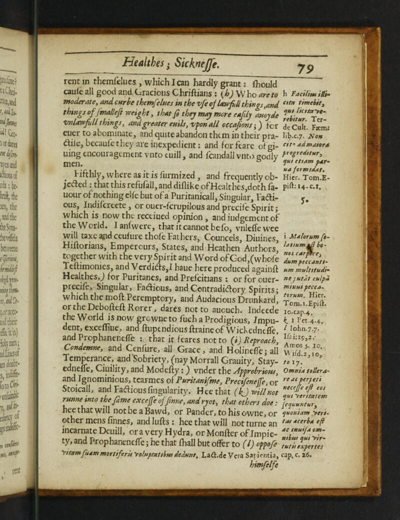 caule all good and Gracious Chriftians: (b) W ho are to moderate, and car be themfelues in the vfe of law fill things,and things of (malleft weight, that fe they may mere eafily auoyde vnlatvfill things, and greater etuis, vpon all occafions; ) fcr euer to abominate, and quite abandon them in their pra- dile, becaufethey are inexpedient: and forfeare ofgi- uing encouragement vnto euill, and fcandall vnto godly men. Fifthly, where as it is furmized , and frequently ob¬ jected : that this refufall, and diflike of HeaIthes,doth fa- uour of nothing rife but of a Puritanicall, Singular, Fadi- ous, Indifcreete , or ouer-ferupilous and precile Spirit; which is now the receiued opinion, andiudgementof the World. I anfwere, that it cannot be fo, vnleflewee will taxe and ceufure thofe Fathers, Councels, Diuines, Hiftorians, Empercurs, States, and Heathen Authors, together with the very Spirit and Word ofGod,(whofe Teftimonies, and Verdids,! haue here produced againft Healthes,J for Puritanes, and Prefcitians : or for ouer- precife, Singular, Fadious, and Contradidory Spirits; which the moft Peremptory, and Audacious Drunkard, or the Debofteft Rorer, dares not to aucuch. Indeede the World is now grewneto fuch a Prodigious, Impu¬ dent, excefliue, and ftupendiousftraineof Wickedneffe, and Prophaneneffe : that it feares not to (i) Reproach, Condemne, and Cenfure, all Grace, and HolinefTe; all Temperance, and'Sobriety, (nay Morrall Grauity, Stay- edneffe, Ciuility, and Modefty: ) vnder the opprobrious, and Ignominious, tearmes of Puritanifme, Precifeneffe, or Stoicall, and Fadiousfingularity. Hee that (kj will not runne into thefame exceffe offinne, and ryot, that others doe: hee that will not be a Bawd, or Pander, to his owne, or other mens finnes, andlufts: hee that will notturnean incarnate Deuill, ora very Hydra, or Monfter of Impie¬ ty, and Prophaneneffe; he that fhall but offer to (l) oppofe yttomfuam mortiferisyoluptottbw dedunt, La&.de Vera Sapicntia, himfelfe h Facility Mi- etto timebit, qut /icttoye- rebitur. Ter- dcCult. Fsem: li^.c.7. A'«» eit* ad mater a progredstur, <pui ettam par- ua formtdat. Hicr. Tom.E- pift.l4.c.r. i Malorum fo¬ ld t turn jtf bo- not carfare, dumpeccanti- um multttudt- ne futat culpa ml nut pecca- torum. Hier. Tom.i.Epift. lo.cap.4, k. 1 Pet 4-4. / John.7.7. Amos 5. 10. Wifd.2, 10, to 17. Omnia tellera- re at perpeti necejje ejl eos ejut yeritotem pequuntury (juoxiam yeri- tas acerba eff ae tnuifa om¬ nibus qui yir- tutis expertes cap, c. 26. I