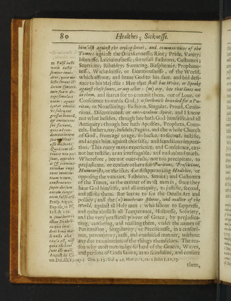 m Talfi iufti >rrit iufiii femper invi* dent, tjuia mo - lefte ferunt it- locum fjnceri- fate fuA'n de- ejuos ad con- demnat'tonem fua mjh lent ejfe meliorbs, Quod cum ob- himfelfi drain ft tbt crfmgfnnes, And common vices of the Tims: agaiuft theDrill keunefle, Riot; Pride, Vanity, Idierieffe, Lafciuioufneffe; finnefull Fafhions, Cuftomes; Scurrility, Ribaldry* Swearing, Biafphemie, Prophane- neflfj, Wickednefle, or Licentioufiidfe , of the World, which affront, and braueGodto his face, and bid defi¬ ance to his Majeftie : Hee tljat fh.ill hut Write, or Speake agatnjt thefe ftnnes, or any other : (m)my, hee that lines not ‘ter/fimvlati *n ^jem> and feares for to commit them, out of Loue, or ontm : agunt Confcience towards God,,) u forthwith branded for a Pu- igttur omnia, ritan, or Nouellizing, FaRious, Singular, Proud,. Cenfo- '*tffruLint _ rious, Difcontentedj or ouer-valom Spirit, and I know & imitator? noc vv^iat behdes, though hee hath God himfclfe,and all fUi fadant. Antiquity: though hee hath Apoft'cs, Prophets, Coun- cels, Fathers,nay,Infidels,Pagans,andthe whole Church ofGod , from age toage, to backe,'to fccoad, iuftifte, and acquit him, againft this falfe, and fcandalous imputa¬ tion. This euery mmsexperience, and Confcience,can- Ttnere nonpo/- not but teftifie, as an irrefragable, and vndoubted truth. ftnt, approbn w herefore , bee not ouer-rafh, • nor too precipitate, to it & crim'ma- prejudicate, or cenfureothers foi'Turiuns, Trefcitians, ***** tnnoern- diumo drifts, or the like, for difapprOouing Healthet, or tium vttam, oppofing the vanities, Fafhions, Sinnes; and Cuftomes conflruentes of the Times, as the mmner of moft men is, fincethey fuper dorfum haue God himfelfe, and all antiquity, to juftific, fecond, e»rurn conge^ aild afloile them. But learne to fee the Oeuils Art and ProTp.Aqat' Policy \ ailedthe (») inveterate Jpleene, and malice of the Expofit.in Pf, World, againft all Holy men : who labour to fupprefle, 12S.& 139- and quite abolliih all Temperance, Holinefte, Sobriety, n inuidientie and the very prafticali power of Grace , by pre/udica- iUtua Dtabo t- cen Turing, and retiilitig them, vnde'r the names of XmbonVma' Puritanifme , Singularity, or Precifenelfe, in a cenfori- linulla alta ous, peremptory, rafti,and vnaduifed manner, without caufa eft, nift any due examination of the things themfelues. The rea- $uia tjU bwt vvj-,y moft men iudge fo hard of the Graces, Waves, ahd perfons of GodsSamts, as to fcandalize, and cenfure Uit.Dci.lib.i>.cap.J. Gen. 3.55, Gal 4 10. Maf.f.'ijTi. 11^3.12,13. them
