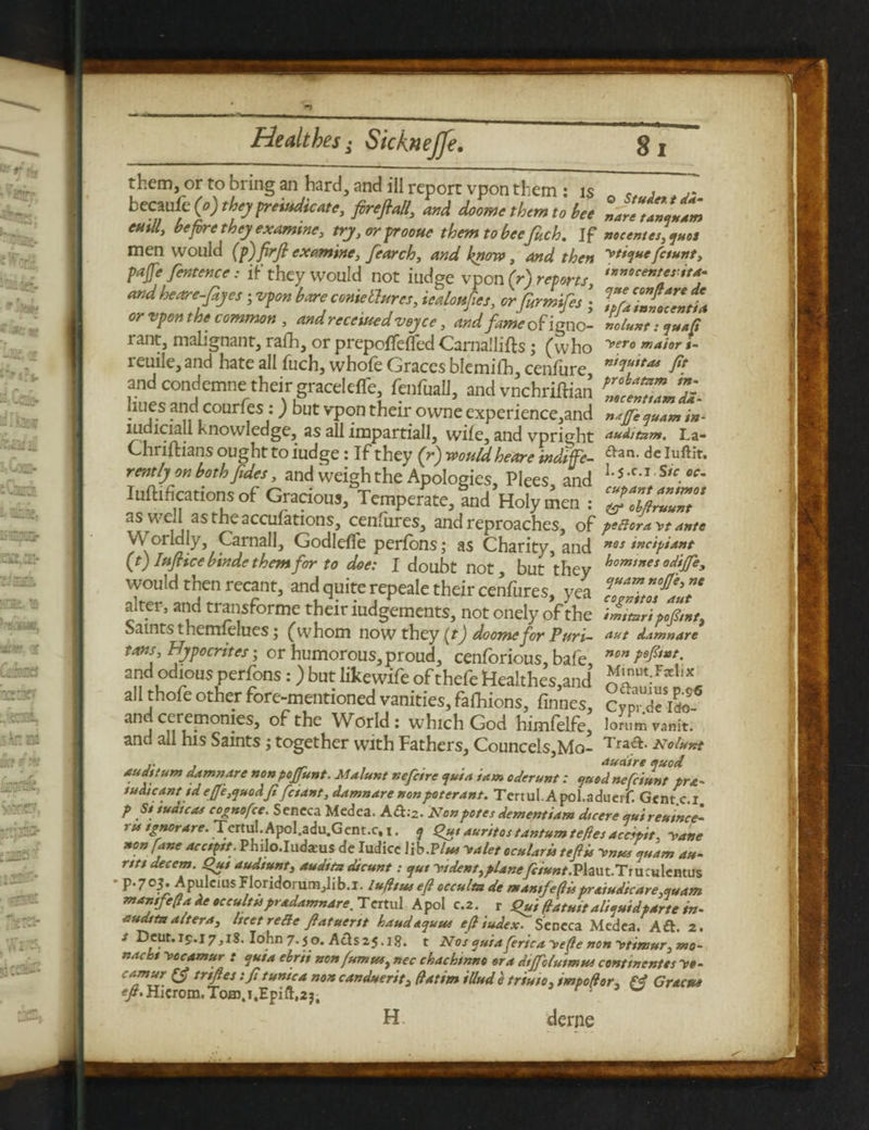 them, or to bring an hard, and ill report vpon them : is , becaufc(o)thejfreuuticAte, fireftall, and doome them to bee laretanluam eutll, before they examine, trj, or frooue them tobeefuch. If nocentcs]quot men would (p)firfi examine, fearch, and know, and then [aunt, pajfe fentence: if they would not fudge vpon (r) reports, andheare-fijes; vpon bare come llurcs, iealoufies, or furmifes \ TpUinnZltia or vpon the common , and received vojee, and fame ofigne- nolunt: quaft rant, malignant, rafh, or prepoftefied Carnal lifts; (who yero ma'**r <- reuile, and hate all fuch, whofe Graces blemifh, cenfure ft and condemns: their graceleffe, fenfuall, and vnehriftian ZZZ’di liues and courfes:) but vpon their owne experience,and nsffeauAmin- mdiciall knowledge, as all impartiall, wile, and vpright auditam. La- Chriftians ought to iudge: If they (r) would heare indtfe- ftan> dc rentIj on both Jides, and weigh the Apologies, Plees and L5,c*x,s'r. Iuilifications of Gracious, Temperate, Snd Holy men : ZZiZZ°‘ as weft astheacculations, cenfures, and reproaches, of peRoraytante VVorldly, Carnall, Godlefle perfons; as Charity, and nes incipiant (t) Iuflice btnde them for to doe: I doubt not but they hominesod*JTe> would then recant, and quite repeale their cenfures, yea T.ZmlT alter, and transforme their iudgements, not cnely of the ft, Saints themlelues; (whom now they (t) doome for Puri- aut damnare Hypocrites ; or humorous,proud, cenforious, bale, non and odious perfons:) but likewife of thefe Healthes,and L all thofe other fore-mentioned vanities, fafhions, finnes, cfp,Tiao^ and ceremonies, of the World: which God himfelfe, lommvanit. and all his Saints j together with Fathers, Councels,Mo- ^raft. Nolunt ... _ auaire quod auditum damnare non poffunt. Malunt nefetre quia iam oderunt: quod nefeiunt pra- indicant ideJJe,quodft fetant, damnare nonpoterant. Tertul. A pol.adueif. Genre I p St tudicas cognofce. Seneca Medea. A6:2. Nonpotes dement,am dicere quireulnce’ ru tgnorare. Tertul. Apofadu.Gent.c, 1. q £u, aunt os tantum tefies acc’ptt, yane non fane acctpt. Philo.Iudaeus de Iudice lib.Plus yalet ocularis teftu ynus qu,am au- nti decern. Qut audtunt, audita dicunt: qut yt dent, planey?/*»r.Plaut.Truculemus • p.705. Apulcius Floridorumjlib.l. lufttus eft occulta de mantfeftis pratudteare^uam manifefla de occulttspradamnare. Tertul Apol c.2. r igui fiatuttalisuidparte in- audita altera, Itcet re Be ftatuertt haudaquuc eft iudex. Seneca Medea. Aft. 2. * lohn 7. jo. Afts25.i8, t Nos quiafericayefte non ytimur, mo- naebi yocamur : quia ebrii non fumw, nec chachmno era dtjfolutmus continents vo- camur trifles: ft tunica non canduerit, flatim illude triuto, impoflor, f4 Gracuo *ft> Hicrom.To03.i,Epift,22, • w H. derne