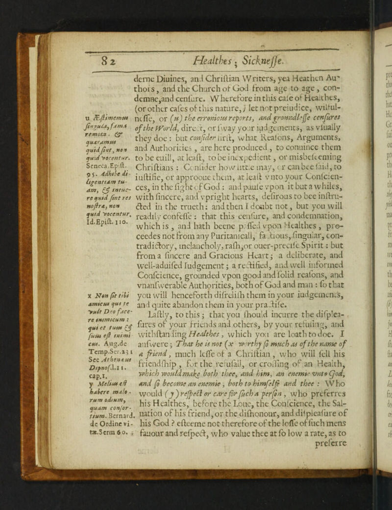 Sz U Pcftimemus Jinrute, fam.t remote. & quaramus quid flat, no* quid Morentur. Seneca.Epift. 95. Adhtbe di¬ ligent t am tu- am, & tntuc- re quid fint res noftrx, non quid Mocentur. Id. Epift. 110. X Non (It tilt amicus <jut te 'rult D'o face - re intent cum : qui et tuus funs eft tvtmi CHS. A113.de Tcmp.Ser.x; 1 Sec Atbentus DtpnofX.i 1. cap.i. y Melius eH habere male - rum odium, quant confer- tram. Bernard dc Ordine vi tac.Scrm 60. Healths. Sicknefje. derne Diuines, and Chriftian VV nters, yea Hear hen Air thoi s, and the Church of God from age to age , con- demne,and cenfure. Wherefore in this caie of Heaithes, (or other cafes of this nature,; let not preiudice, wiltul- ntfic, or (it) the err onto us reports, and groHndhfic ccnfires of the World, dire t, or 1 way yo :r lodgements, as viually they doe: but confider urft, what Realons, Arguments, and Authorities, are here produced , to conuince them to be euili, at leaft, to be inexpedient, or misbekeming Chnftians : Cc niider how utt.e may, t r can bee laid, to iuftifie, or approoue them, at ieaft vnto your Confcien- ces, in the fight of God : and paule vpon it but a vv hiles, with fincere, and vpright hearts, defirous to bee inftru- ded in the trueth: and then Idoiibt not, but you will readily confeffe : that this cenfure, and condemnation, which is , and hath beene p.-ffed vpon Hcalthes , pro- ceedes not from any Puritamcali, fa ftious, finguiar, con¬ tradictory, melancholy, rafh,or ouer-preak Spirit: but from a fincere and Gracious Heart; a deliberate, and weli-aduifed Judgement; a rectified, and well informed Confidence, grounded vpon good and!olid rcal'ons, and vnanfwerable Authorities, both of God and man : fo that you will henceforth difreliih them in your iudgcmen.s, and quite abandon them in your praftife. Laftly, to this; th3t you fhou'd incurrc the difplea- fures of your friends and others, by your refilling, and with ft an ling Healthes, which you are loath to doe. I ailfwere; That he is not (x w rthj (0 much as of the name of a friend, much Idle of a Chriftian, who will fell his fricndfhi'p , for the rerufaiJ, or eroding or an Health, which would make both thee, and him, an enemy vnto Cjod, and fo become an encmie, both to himfelfe and thee : Who would (j ) refpett or care fir fitch a per fin , who preferres his Healthes, before the Lone, the Confidence, the Sal- nation of his friend,or the difhonour, and dilpleafure of his God ? efteeme not therefore of the lofle offuch mens ■ fauour and refpeeft, who value thee at fo low a rate, as to prefer re