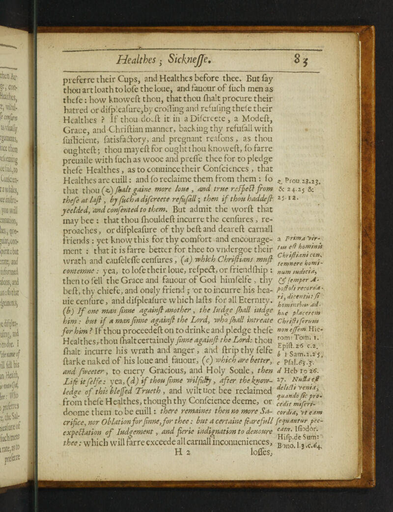 preferre their Cups, and Healthes before thee. But fay thou art loath to lofe the loue, and fauour of fuch men as thefe: how knoweft thou, that thou {halt procure their hatred or difp!eafure,by eroding and refuting thefe their Healthes ? If thou do.ft it in a Difcreete, a Modeft, Grace, and Chriftian manner, backing thy refufallwith fufHcient, fatisfa&ory, and pregnant reafons, as thou oughteft:; thou mayeft for ought thou knoweft, fo farre preuaile with fuch as wooe and prefle thee for to pledge thefe Healthes, as to conuince their Confciences , that Healthes are euili: and fo reclaime them from them : fo ,, p,ou 23.2$. that thou (zd) {halt gainc more loue , and true reffett fiom & 24.25 5c thefe at lafi , by fuch a difcreete refufill ; then if thouhaddef yeelded, andconfentedto them. But admit the word: that may bee : that thou fhouldeft incur re the cenfures, re¬ proaches , or difpleafure of thy beft and deareft carnall friends : yet know this for thy comfort and encourage- a vrtma^tr- ment : that it is farre better for thee to vndergoe their tMefhomtnu wrath and caufeldfe cenfures, (a) which Chrifitans mufl contemne; yea, to lofe their loue, refpeft, or friendfhip : num tudtcttt) then to fell the Grace and fauour of God himfelfe , thy <3? temper A* beft:, thy chiefe, and onely friend ; -or toincurre his hea- re:or**> uie cenfure, and difpleafure which lafts for all Eternity. (b) If one manfinne againfl another , the Iudge fall itidge hliC piacerem him: but if a man finne agdinft the Lord, who {hall intreate chrifitferutu for him ? If thou proceeded: on todrinke and pledge thefe ejfem-.Ww Healthes, thou (halt certainely finne againfi the Lord: thou * * fhait incurre his wrath and anger, and ftripthyfelfe */s’am.z.ij ftarke naked of his loue and. fauour, (c) which are better, f and fiveetcr, to euery Gracious, and Holy Soule, then </Hebio2S. Life it felfe: yea, (d) if thou finne wilfiiNy, after the know- 27* Nu&jcjl ledge of thit blejfed Trueth , and wilt not bee reclaimed from thefe Healthes, though thy Confcience deeme, or Vein °J!fit-' doomethem to be euili: there remaines then no more So- cord, a, v/ e.tm crifice, nor Oblation forfinne,for thee: but a certaine fearefull {etjuantur pec- expettation of lodgement, and ficrie indignation to deuoure thee: which will farre exceede all carnall inconueniences, B ^ je3 H 2 Ioffes,