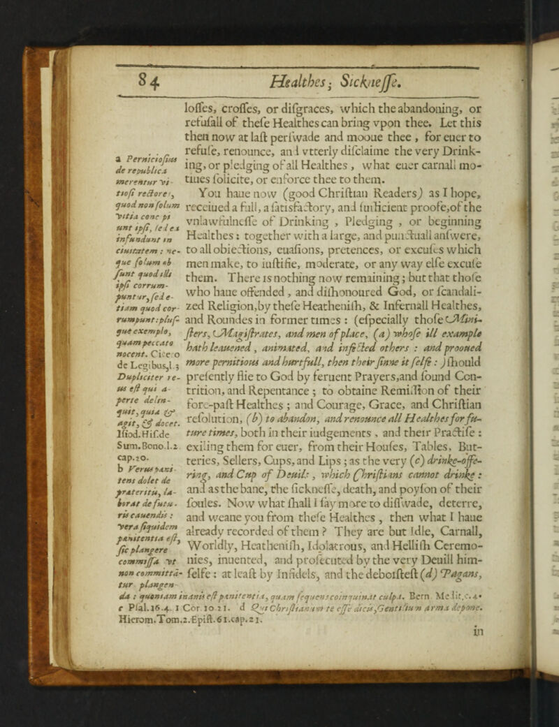 Ioffes, croffes, or difgraces, which the abandoning, or refufallof thefe Healthes can bring vpon thee. Let this then now at laft perivvade and mooue thee , for euer to refute, renounce, an i vtterly difclaime the very Drink- merentur tiues l'olicite, or enforce thee to them. ttofi reftore<, You haue now (good Chriftian Readers,) as I hope, quodnon(olum receiued a full, a fan sfa Tory, and fuidicient proofe,of the CJfC/eie t vn^awhilnefTe of Drinking , Pledging , or beginning infundunr m Healthes: together with a large, and punfhiall anfwere, ciuttetem: >»<>- to all obieclions, euafions, pretences, or excufes which 1ue ** men make, to iuftifie, moderate, or any way elfe excufe rumpu»t:plu[- and Roundes in former times : (efpecially thofe cJM'tni- qutexemplo, j}ers, LftWajriftrates, and men of place, (a) ivhofi ill example us eft qut' a- trition, and Repentance ; to obtaine Remidion of their *Z!t ZtT. ^or-Paft Healthes ; and Courage, Grace, and Chriftian refolution, (b) to abandon, and renounce all Healthesforfa- lfiod.Hif.de ture times, both in their iudgements , and their Pracftife : Sum.Bono.l.z exiling them for euer, from their Houfes, Tables, But- cap^2°. ^ teries. Sellers, Cups, and Lips; as the very (c) drinke-ofe- tentdolcZde rtn& an^ °f Dcftils, which fhrifH ms cannot drinke : prAtcritit, U- and asthe bane, the fickneffe, death, and poyfon of their boms defutu. foules. Now what ihall 1 fay more to diffwade, deterre, rts cauendis: ancl Weane you from rhefe Healthes , then what I haue yerafyutdem aireac{y recorded of them ? They are but Idle, Car nail, *fopl*Mgere 1 Worldly, Heathenifli, Idolatrous, andHellilh Ceremo- commitfa yt nies, inuented, and profetuted by the very Deuill him- non commtttd- felfe : at leaft by Infidels, and thedeboifteft (d) ‘Pagans, tur plangen da : quontam inanii eftpxnirettti.i, qu.im fequenscoinjuinat culp t. Bern Mel it.c. 4.* e Plal.16.4. 1 Cor io-2i. d Qut cknfltan'svt te eJJ'e dicis,Gentt-tUTi arm.t depone. Hierom.Tom.2.Epift.6i.cap.2i.