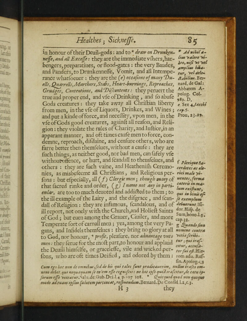 in honour of their Deuil-gods: and to * draw on Drunken- * -dd nihil d- nejfe, and all Excejfe: they are the immediate vfhers,har- i,ui y4l‘re y*' hengers, prepara dues, or flood-gates : the very Baudes, ^pllm^id- and Panders,toDrunkennefle, Vomit, and all Intempe- tt#f ycldele- ranee whatfoeuer : they are the (e) occafions of many Du- piabilitu. Bcr- ells,Quarrells,Murthers,Stabs, Heart-burnings, Reproaches, nard.dc Gal: Grudges, Contentions, andDifcontents: theyperuertthe A^atc^ true and proper end, and vfe of Drinking , and foabufe ^g9°|^ °* Gods creatures: they take away all Chriftian liberty * sec\jmoU from men, in the vfe of Liquors, Drinkes, and Wines; capg. and put a kinde offorce, and neceflity, vpon men, in the Prou* vfe of Gods good creatures, againft all reafbn, and Reli¬ gion : they violate the rules of Charity, and Iuftice,in an apparant manner, and oft times caufe men to force, con- demne, reproach, difdaine, and cenfure others, who are farre better then themfelues, without a caufe : they are fuch things, as neither good, nor bad men, can fafely vfe withoufoffence, or hurt, and fcandall to themfelues, and f pig^es*- others : they are fuch vaine, and Heathenifh Ceremo- cerdotes ac «h- nies, as misbefeeme all Chriftians, and Religious per- rid male yi- fons : but efpecially, all ( f) Clergie men • though many of rentes, formd that facred ranke and order, (g) Iname not any in parti- ZZTJftZT eular, are too to much deuoted and addi&ed to them; to '{Jl the ill example of the Laity, and the difgrace, and fcan- fi exempluJ dall of Religion : they are infamous, fcandalous, and of Mnerunt. id- ill report, not onely with the Church,and Holieft Saints ^or Hi(p. dc ^ of God; but euen among the Grauer, Ciuiler, and more capjg.000’ Jo Temperate fort of carnall men; yea, among the very Pa- g stands fm» gans, and Infidels themfelues : they bring no glory at all nomtne contra to God, nor honour, * profit, pleafure, nor aduantage vnto >'tiafiriii- men: they lerue for the moll part,to honour and applaud J*' the Deuili himfelfe, or graceletfe, vile and wicked per- torfuieft.hi* Tons, who are oft times Deified, and odored by them: rom.adu. Ruf¬ fin. Apolog-c.s Cum ego hoc non de omnibus, fedde his efui tales funt pr&dicauerim, nulltss irafet om- ntno debet gut nequaepuam fetn'em effe cognofctt: ne hoc tpfo qucdtrafatur,de ceitu ip* forum ejfe v/rfi?*r«r.Salu.de.Gub.Dei.l.4 p. <07 10S. * QuicoiutdcjuodnonqHO<jufi mode adtuam tpfitu falutemporttneat, reffuendutn,Bernard.De Confid I.2,c,3. H 2 they