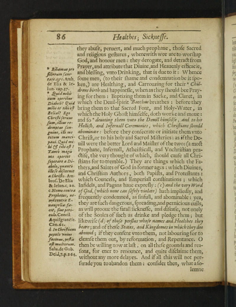 • Sib4mm pro Jtliorum fant' tate.&c. Arab, dc Elia 6c Ic- iun. cap.17. * Quid nobis eum operibta Dishots? Quid piths et tibiefl Beliali Ego Chrsfti ftrusts fum, Hints re- demptus fsn- guine, ills me totum manes- fasti. Quid mi- ' hi & *sbi eft ? Tan to magi* nos oportet feperare a Di- dboloy quanto ille fe difeernst a Chrifto- Atn- brof.DeElia & Ieiun.c. 20. c Nemo contra Brsphetaiy ne- poor centra E- & angels a fa- ett, fine peri- tulo. Concil Aquifgrancfe. Can. 61. d In ChriRiam fepstla ywssts fat true, ptflis eft mu/torum. Salu.de Gub. X>€iJ.7.p.2C4, theyabufe, peruert, and much prophane, thofe Sacred and religious geftures, wherewith wee are to worfhip God, and honour men: they derogate, and detraft from Prayer, and attribute that Diuine,and Heauenly eificacie, and blehing, vnto Drinking, that is due to it: W hence fomemen, (to their fhameand condemnation be it fpo- ken,) are Healthing, and Carrouzing for their* Chil¬ drens birth and happinefie, when as they ihould bee Pray¬ ing for them: Baptizing them in Sacke, and Claret, in which the Deuil-fpirit Bacchus breathes : before they bring them to that Sacred Font, and Holy-Water, in which the Holy Ghoft himfelfe, doth worke and moue: and fo * denoting them vnto the Dentil himfelfe, and to his Hellijh, and Inf email Ceremonies, which C hriftians fhould abominate: before they confecrate or initiate them vnto Chrift,or to his holy and Sacred Mifteries: as ifthe De- uill were the better Lord and Maifter of the two: (a moft Prop hane, Infernall, Atheifticall, and Vnchriftian pra- <5life, the very thought of which, fhould caufe all C hri¬ ftians for to tremble.) They are things which the Fa¬ thers,and Saints of God in former ages : which Diuines, and Chriftian Authors, both Papifts, and Proteftants : which Councels, and Emperiall conftitutions ; which Infidels^ and Pagans haue exprefly: (c) and the very Word of god, (which none can fafely violate) hath impliedly, and frequently condemned, asfinfull, and abominable: yea, they are fuch dangerous, fpreading,and pernicious euils, as will prooue the fatall ficknefle, and difeafe, not onely of the Soules of fuch as drinke and pledge them; but iikewife (dj of thofe perfons whofe names and.Healthes they beare; and of thofe States, and Kingdomes in which they doe abound; if they confent vnto them, not labouring for to cleanfe them out, by reformation, and Repentance. O then be willing now at laffc, on all thefe grounds and rea- fons, for etier to renounce, and quite difclaime them, without any more delay es. And if all this will not per- fwadeyou to abandon them; confidei then, whatafo- lemne