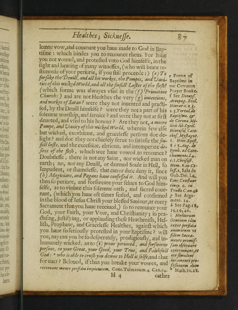 lemns vow,and couenant you haue made to God in Bap- tifme : which bindes you to renounce them. For h ie you not vowed, and protefted vnto God himfelfe, in the iight and hearing of many witncffes, (who will beare te- ftimonie ofyourperiurie,ifyouftill proceec’e:) (e) To - forfdkjthe Deuill, and all hts worlds, the Pampas, andVani- Baptifme in ties of this wicked Wor Id.tand all the finfill Lufles of the flefhf our Cornnon (which forme was alwayes vied in the (f) Triraatiue Prayer Booke. Church:) and are not Healthes the very (g) inuentions, f See Dn*)f andworkes of Satan 1 were they not inuented and pradi- iZVf.iT/j fed, by theDeuill himfelfe ? were they not a part of his 2 y.Tertuf% folemne worfhip, and feruice ? and were they not at firft Baptifmo. &> deuoted, and vfed to his honour ? Are they not a metre de ^orond Mi~ Pompe, andVunity of this wicked World, wherein few elfe ^Jufdc^L but wicked exorbitant, and graceieffe perfons doe de- chef Myftapoe, light? and doe they notchiefely ferue tofatisfie the/«- 1. Hter.Epift. fiilllufts, and the excefsiue, ebrious, and intemperate de- 8 e l-^g- de fires of the fiejb, which wee haue vowed .to renounce ? *JCate- Doubtlelfe, there is not any Saint, nor wicked man on cTchrifht earth; no, nor any Deuill, or damned Soule in Hell, fo Uom.e.mCo- Impudent, orfhameleffe, that can or dare deny it, fince Salu.de (h) Magicians, and Pagans haue confeffed it. And will you Gub'Dci* thenfoperiure, and forfweare your felues to God him- fj! felfe, as to violate this folemne oath , and facredcoue- Trullo.Can.9« nant, (which you haue oft times fealed, and confirmed g Sec Argu- in the blood of Iefus Chrifl your blefled Sauioiir,at euery mcnt* *4* Sacrament that you haue receiued,) fo to renounce your hScc?*Z-l*> God, your Faith, your Vow, and Chriftianity, inpra- Oiling, juftirying, or applauding thefe Heathemfh, Hel- Gentwmtat* lilli. Prophane, and Graceieffe Healthes, againft which extatperfidif you haue foferioufly proteftedin your Baptifme ? will a”tmor*m™ you, nay can you be io deiperately, prodigioufly, and in- ZZlfZ.f- humanely wicked, as to (i) proue periured, and forfworne fam obfcruare perfons, to your Great, your (food, your True, and Faith full contemnantyef God: * who is able to crufljyou downe to Hell it felfe, and t hat oreftmulen* foreuer? Bdoued, if thus you breake your vowes, and TfZ'lZ retmeant mens e perfidta tmpietztem. Conc.Toletanum.4. Can.74. * M4th.lo.28.