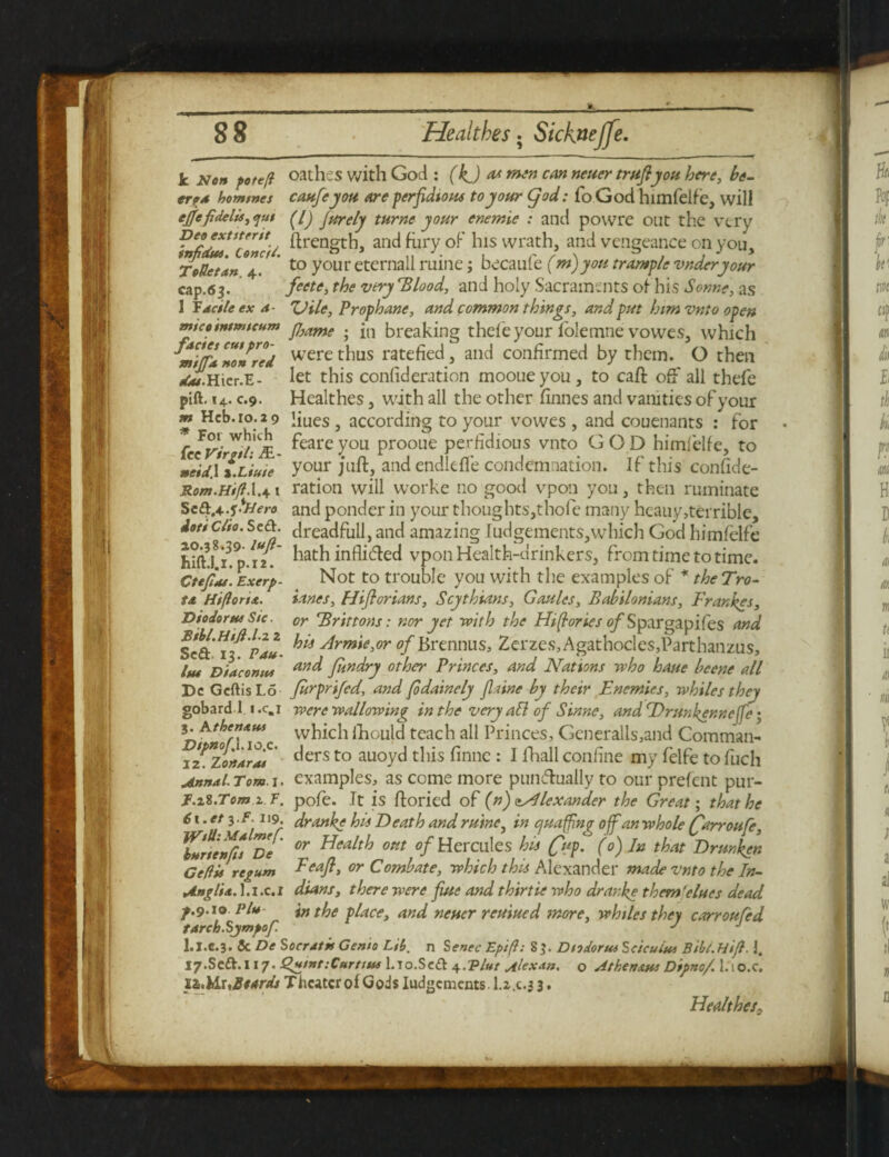k Non fotejl oathes with God : (kj as *nen can neuer trujlyou here, he- err* homines caufeyou Are perfidious to your god: fo God himfelfe, will ejjefidelis, qm jurely turne your enemie : and powre out the very Deo extttertt and fury of his wrath, and vengeance on you. T ode tan 4. to your eternal! mine; becaule (m)yon trample vnderyour cap.63. feete, the very Blood, and holy Sacraments of his Sonne, as 1 F dcile ex a- 'Vile, Prophane, and common things, and put him vnto open mtcotntmtcum fl}ame . jn breaking thefeyour folemne vowes, which were thus ratefied, and confirmed by them. O then dM.Hicr.E- let this conlideration mooueyou, to caft oft all thefe pift. 14.09. Healthes, with all the other finnes and vanities of your liues, according to your vowes , and couenants : for feare you prooue perfidious vnto GOD himfelfe, to your juft, and endlefte condemnation. If this confide- Rom.HiflX.*' 1 ration will worke no good vpon you, then ruminate Sc^.4y>Hero and ponder in your thoughts,thofe many hcauy,terrible, w dreadfull, and amazing Judgements,which God himfelfe hathinflifted vpon Health-drinkers, from time to time. Not to trouble you with the examples of * the Tro- ianes, Hiflorians, Scythians, Gaules, Babilonians, Frances, or Brittons: nor yet with the Hi fries of Spargapifes and Sca.Tf pau. ^ 4rmie,or of Brennus, Zerzes,Agathocles,Parthanzu$, lut Diaconus aylc^ fuudry other Princes, and Nations who haue bcene all De GcftisLo furprifed, and (odainely flaine by their Enemies, whiles they gobardl i.c.i were wallowing in the very att of Sinne, and Drunkennefe; n AtbernfM which ihould teach all Princes, Gcneralls,and Comman- 32?.Zort4r°J' ^ers to au°y^ this finne : I fhall confine my felfe to fucli Annal. Tom. 1. examples, as come more punctually to our prefent pur- r.ii.Tom z T. pole. It is ftoried of (n) Alexander the Great-, that he 61. et 3 .F. 119. dranke his Death and mine, in quaffing of an whole (farroufe, Ynnenffs De or Health out of Hercules his (fup. (0) In that Drunken Cedis regum Feajl, or Combate, which this Alexander made vnto the In- Anglia, l.i.c.i dians, there were fiue and thirtie who dranke them'elues dead f.9.10 Pit* in the place, and neuer reuiued more, whiles they carroufed tarch.Sjmpof J J l.I.c.3. 5c De Soeratis Cento Lit,, n Sense Eptfl: 8 J. Diodorus Seicuius Bibt.HiJl. J. I7.SedV.117. Quint:Curtius l.ro.SeA ^.Vlut Alexdn. o Atkens.ni Dipno/ l.io.c. iZchluSeards Theater of Gods Iudgements. l.z.c*3 3. Healthes, m Heb.i0.29 * For which fee Virgil: JfL- neid\ x.Liute Jots Clio. SeA ao.38.39- laft- hift.I.I. p. 12. Cteftas. Exerp- ta Hi fort si. Diodorus Sic.
