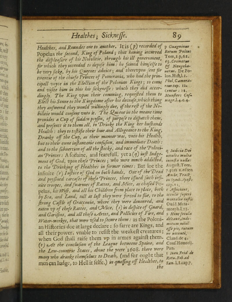 Healthes, andRoundes one to mother. It is (p) recorded of Popelus the fecond, King of Poland; that hatting incurred the dijpieafi.re of his Nobilitie, through hit ill gouernment, fir which they intended to dcpo/e him: he famed himfelfeto be very f eke, by ha (uccnes adutce • and therevpon jent fir twentic of the chtefe Princes of t omcrania, who had t he prin¬ cipal l voyce in the EleElion of the Polonian Kings; to come and vifitc him in this his fckenefe: which they did accor¬ dingly. The King vpon their camming, reejuefied them to Elctt his Sonne to the Xingdome after ha deceafe,which thing they anfwered they would willingly doe, if the reft of the No- bilttie would confent vnto it. The Lftuene in the meane time prouides a Cup of judden pry fin, of purpofe to dtfpatch them, and prefents it to them all, toDrinke the King her hufbands Health : they to tcfiifie their hue and Allegeance to the King, Dranke of the Cup, as their manner was, vnto his Health, but to their owne infant ante confufion, and immediate I) cat to: and to the fubuertion of all the fiocke, and race of the To Ioni¬ an Trinces: A fodaine, and fearefull, yet a (q) iuft lodge¬ ment of God, vpon thefe Trinces; who were much addilled, to the Drinking of Healthes informer times: But loe the infinite (r) Iufiice of Cjod on both hands. Out of the Dead and p&j fitted carcafes of thefe Trinces, there ifued fitch infi¬ nite troopes, andfwarmes of Rattes, and Mice, as chafed Po¬ pelus , ha TVifi, and all his Children fiom place to place, both by Sea, and Land, till at lafi they were forced to flie, to the fir ong Caftle of Grace ouia, where they were deuoured, and eaten vp of thefe Rattes, and tJALice, (s') in defpite of (fiuard, and Garifins, and all thole sArtes, and PolRclcs of Fire, and Water-wcrhes, that were vfed to fecure them: as the Poloni¬ an Hiftories doe at large declare: ho farre are Kings, and all their power, vnableto refill the weakeft creatures j when God (hall raife them vp in armes againft them. (t) <» At the conclufon of the League betweene Spaine, and, the Lcw-countric States, about theyeere 160$. there were many who dranke themfelues to Death, (and For ought that men can Iudge, to Hell it felfe,) in quaffing of HcMes,to p Guagntvus • Rerum Tolon: Tom.ip.62. 17,. Cromer us Neugeba- ueras. De Po- lon.Hift.l-i. Phil. Camera* rtui cap. i2« Centur : JI. Munfler: Cof- rrjogr, I.4.C.4. q ludteia Dei occulta multa tntulfa nulla: Auguft.Tom. 7.pars 2.often j4 .*»/ br. Tran, in Symb.slpofl : cap.ti. r Jfptciunt. occulls Jupcri mortaha tuflis Ouid.Mtta- morph. I.13. s Htncfecula difcant,lndo- nutum nihil effe pio, tututn ne necenti. Claud.de 4. Conf Honorij. Pan. t loan Trtd de Rttu.Btb.ad