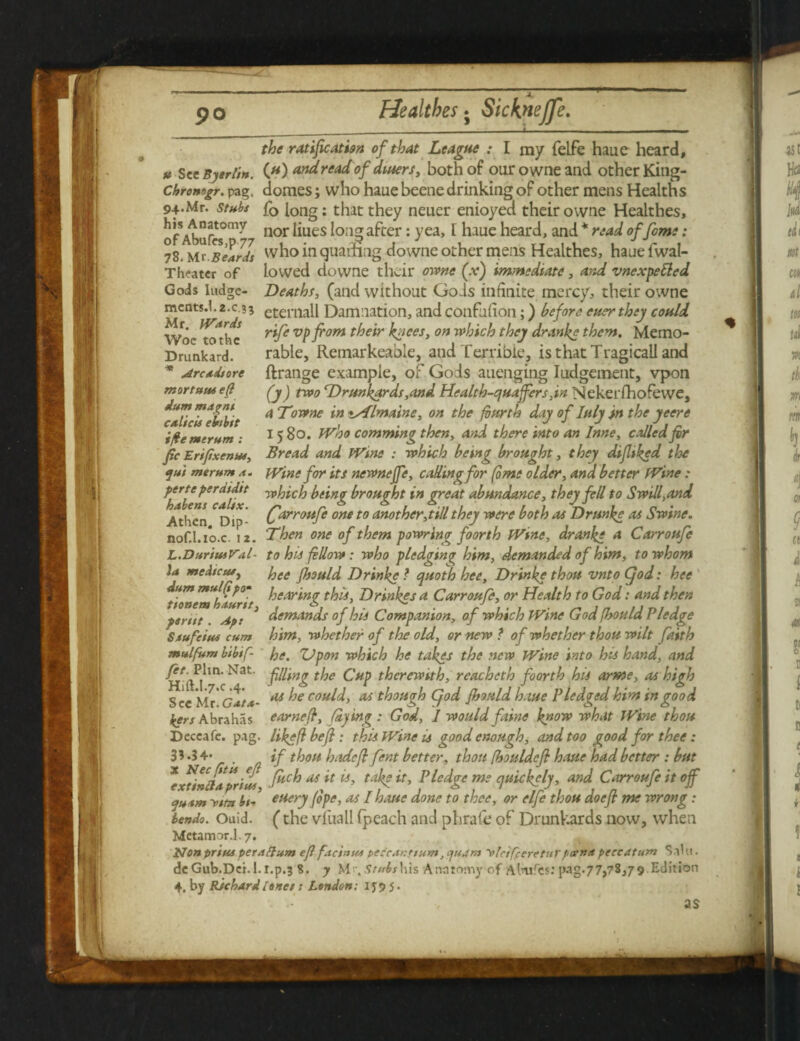 Gods Iudge- mcntsd.2.c.?5 Mr. Wards Woe tothc Drunkard. * Arc tit ore mortuus eft dum mapnt c/theis ebibit ifte mtrum : fic Erifixenut, sjui me rum it. the ratification of that League : I my felfe haue heard, u Sec Bjerlin. (#) and read of diners, both of ourowneand other King- chromgr. pag. domes; who haue beene drinking of other mens Health s 94. Mr. stubs fQ long: that they neuer enioyed their owne Healthes, of Abuf«0rn^ nor ^Ues ^OI1? a^er: yea’ * h-me heard, and * read of fame: 78. Mr sear/t who m downe other mens Healthes, haue fwal- Theatcr of lowed downe their owne (.v) immediate, and vnexpetted Deatht, (and without Gods infinite mercy, their owne eternall Damnation, and confufion;) before euer they could rife vpfiom their knees, on which they dranke them. Memo¬ rable, Remarkeable, and Terrible, is thatTragicall and ftrange example, of Gods auenging Indgement, vpon (y) two cDrmkards,and Health-quaffers,in Nekerfhofewe, a Downe in %Almaine, on the fourth day of Inly in the yeere 1580. Who comming then, and there into an Inne, called fir Bread and Wine : which being brought, they difiiked the Wine for its newnejfe, calling for (ome older, and better Wine : yerte perdtdtt -which being brought in great abundance, they fell to Swill, and Athen Dip- Carrotife one t0 another,till they were both as Drmke as Swine. nof.l.io.c. 12. Then one of them powring foorth Wine, dranke a Carroufe L.DurtusVitl- to his fellow: who pledging him, demanded of him, to whom la med/cufj hee fiould Drinke ? quoth hee, Drinke thou vnto Cjod: hee dum mulftyo* hearing this, Drinkes a Carroufe, or Health to God: and then tionem haunt, . e> / 1 • 1 • ^ Jn um 1 psrttt Ap: demands of his Companion, of which Wine Goa jhoula rledge Saufetus cum him, whether of the old, or new ? of whether thou wilt faith mulfum bibifi he. Upon which he takes the new Wine into his hand, and filling the Cup therewith, reacheth foorth his arme, as high as he could, as though Cjod firmld haue Pledged him in good earn eft, faying : God, I would faine know what Wine thou like ft befl : this Wine is good enough, and too good for thee: if thou hadefi fent better, thou fbouldefi haue had better : but *xtinftaprius M G Pledge me quickely, and Carroufe it off a-vim bt~ euery (ope, as /haue done to thee, or elfe thou doefl me wrong: bendo. Ouid. (the vfuall (peach and phrafe of Drunkards now, when MetamorJ.7. Non prius pet a ft um efi facinus peccanttum, quant t/lafceretu rpceiM peccatum Sal 11. deGub.Dci.l.r.p.3 8. y M>. Stubs his Anatomy of Almrcs: pag.77,78,79 Edition 4. by Richard lanes; London: 1 jp 5. fit. Phn. Nat. Hift.l*7.c .4. See Mr. Ga/a- bers Abrahas Deccafe. p.ig. 3?-34- Nec fit is efi