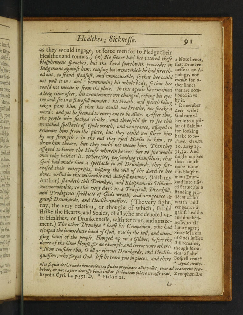 as they would ingage, or force men for to Pledge their Healthes and rounds.) (*) Nofirmer had heevttered theft * Note hence, blafpbemous jpcaches, hut the Lord forthwith proceedes in tbatDrunken- Iudgement again ft him: caufing his armewhich he had ft retch- neffc is no A* edosit, toftand ftedfaft, and vnmooueable, ft that hee could PoIcp’oor *°* ff '* ™ : W; drumming hu Me body, ft that hee ^finnes ° could not mooue n from the place. ]n this agome he remained that are occa- a long ttme after, his Countenance not changed, rollino his eyes h°nfd in vs too and from a ft artftll manner: his breath, and [peach being , taken from him, ft that hee could not breathe, nor freak? a r! word: and yet hejbemed to entry one to be aline. ^[ter this, God turned* t e peop e who flocked thick?, and threefold fir to fee this her into a pil- wr etchedfpettacle of gods wrath, and venoeance, affayedto la* of Salt but remooue him from the place, but they could not filrre him for,lookl?S by any ftrength : In the end they tyed Horfes to him, to )?£'oe»lS draw him thence, but they could not mooue him. Thenthey 26.^17. afiayedto bornethe Houfie wherein he was, but no [re would Sh3*- And once take hold of tt. Wherefire, perfwadinothemfelues, that ™§ht not ^ 9°d had made htm a fpellacle to all Drunkards, they Cur- £“ Zt ceafed the>r enterprifes, wifting the will of the Lerdlbee is bla7phe- A e' ft1' tn tnijerable and dolefull manner, (faith mv mcms Drun- AuthorJ ftandeth this Drunken, and Blafphcmom Villaine hard into a fix- vnremooueable, to this very day: as a Tragic all, DreadfiJl, wrath, Ld vengeance a, fitoolfiT gatnft Drunkards and Health-quafers. ( The very fight, wrath and nay, the very relation, or thought of which , lhould vt'ng«nce a- ftri e the Hearts, and Soules, of all who are deuoted vn- h<;a^s to Healthes, or Drunkennefle, with terrour, and amaze- ^ to aU ' r A U °ther^rT^ * heaA h“ Companion, who had futu?e ag« 5 efcaped the immediate hand of god, was by the tuft, and auen- Since Mirrors gtng hand of the people. Hanged vp on a Gibbet, before the °f,?ods klftice rioore ofthefime Houfe,fir an example,and terror vnto others' , rc.mf'ne^ 7 Cmf2h“’ 0 f J rimM Ormktrds, 'SthT' quaffers,who fir get God, lefi he teare you in pieces, and there Gofpell ceafe? Bxpedit.Cjri. Pfl, [[*“'” l‘i‘r‘ Zcnophon.Dc . be