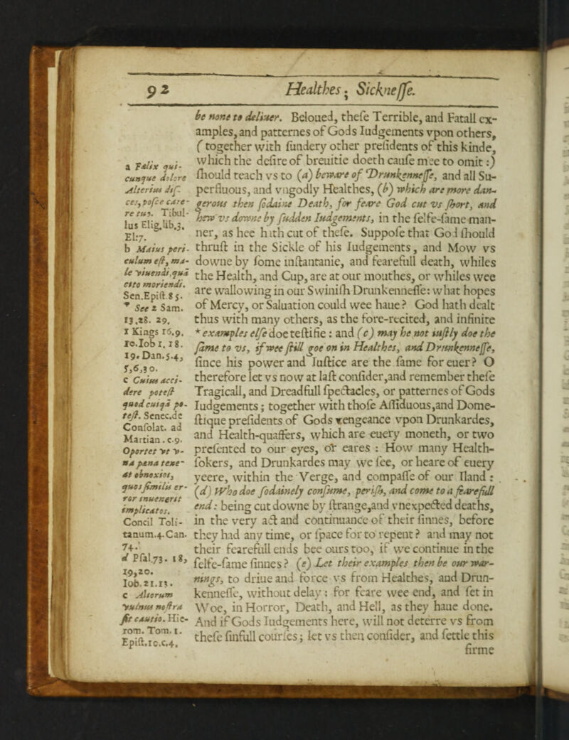 p2 a T&lix <jui- cun<jue do lore Alter ius Jsg, ces, vofee edre- re tuo. Tibul¬ lus Elig.lib.3, EL-7. b Mai us peri - culum eft, ma¬ le y suets Ai,qua etto moriendi. Sen.Epift.8j. See 2 Sam. 13.28. 29. I Kings 16.9. lo.Iobi. 18. 19* Dan.5.4, S,6,1o. c Cuius acci- dere peteft quodcuiqa p»- teft. Senec.de Confolat. ad Martian. c.9. Oportet >t y- na pan a tesse- 4t obrsoxios, quafsmilis er¬ ror snuenerst implicates. Concil Toli- tanum.4.Can. 74-’ d Pral.73. 18, 19,20. Iob.2I.I<t« C Also rum yutnus no Hra Jit cautio. Hie- rom. Tom. 1. Epift.ic.c.4, Hedthes j Sicknefje. be none to deliver. Beloued, thefe Terrible, and Fatall ex¬ amples, and patternes of Gods Judgements vpon others, (together with fundery other prelidents of this kinde, which the defire of breuitie doeth canfe mee to omit:) Iliould teach vs to (a) beware of ‘Drunkennefe, and all Su¬ perfluous, and vngodly Healthes, (b) which are more dan- gerous then fo dame Death, for feare God cut vs fljort, and hew vs downs by fudden Judgements, in the felfe-fame man¬ ner, as hee hith cut of thefe. Suppole that Go.l iliould thrufl: in the Sickle of his Judgements, and Mow vs downe by feme inftantanie, and fearefull death, whiles the Health, and Cup, are at our mouthes, or whiles wee are wallowing in our SwiniJh DrunkenndTe: what hopes of Mercy, or Saluation could wee haue ? God hath dealt thus with many others, as the fore-recited, and infinite * examples elfe doe teftifie : and (c) may he not tujlly doe the fame to vs, if wee fid goe on in Healthes, and Drmkenneffe, Jince his power and Juftice are the fame foreuer? O therefore let vs now at laft confider,and remember thefe Tragicall, and Dreadfiill fpecdacles, or patternes of Gods Judgements; together with thole Afliduous,and Dome- ftique prelidents of Gods xengeance vpon Drunkardes, and Health-quaffers, which are euery moneth, or two prelented to our eyes, oT eares : How many Health- lokers, and Drunkardes may we fee, orheareof euery yeere, within the Verge, and compafle of our Hand : (d) Who doe fodainely confume, perifh, and come to a fiarefidl end: being cut downe by lfrange,and vnexpe&ed deaths, in the very aft and continuance of their finnes, before they had any time, or fpace for to repent ? and may not their fearefull ends bee ours too, if we continue in the felfe-fame finnes ? (*) Let their examples then be our war¬ nings, to driue and three vs from Healthes, and Drun- kenneffe, without delay: for feare wee end, and fetin Woe, in Horror, Death, and Hell, as they haue done. And if Gods Judgements here, will not deterre vs from thefe finfull courfes; let vs then confider, and fettle this firme