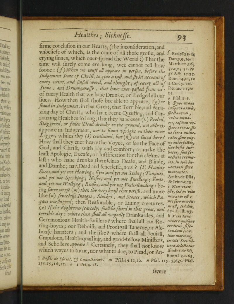 -I—^ firme conclufion in our Hearts, (the inconfideration, and vnbeliefe of which, is the cauleof all thofe grcfl'e, and f Ecclcfjt. 14 crying limits, which ouer-fpread the Worid :) That the Dan.7.9,1#. time will furely come ere long, wee cannot tell how foone : (f) When we muft all appeare in per fin, before the **',g lodgement Seate of Chrift, to giue a iufi, andfirik account of Rom '14*10*12 ettcry vaine, and fin full word, and thought; of euery abl of 2 Cor.j. 10. Sinne, and Drunkgnneffe , that haue euer pa fed from vs : Rcu-*° 1i3o> of euery Health that we haue Drunk e, or Pledged all our T5' , Vrj. H.°ythen {hal'th°ft bee able to appeare, (g)or [ ft and in Judgement, m that Great, that Terrible,and Ama- inGgnes armb, zing day ok Chrift; who haue beene Quailing, and Car- fteffautra*, rouzing Healthcs lo long, that thev haueeuen (h) Reeled, w'* Staggered, or fallen Deal drmke to the ground, not able to apptate in lodgement, nor to fiand vpright on their owne r.e ferre yutne* ^ SS>es> whiles they fij continued, but[fifi not lined here? rates,fine pug- How fhall they euer heare the Voyct, or fee the Face of ”»*»terfeaos9 God, and Chrift, with toy and comfort; or make the T leaft Apologie, Excufe,or Unification forthemfeluesat 27»te*rJZ- laft: who haue drunke themfelues Deafe, and Binde, los, in tpfo iu* and Dumbe; nay,Dead and lenctlefle,now ? (1) Hatting uentutu flore Sores,andyet not Hearing; Eyes,and yet not Seeing ;Tongues\ marc™tct' . and yet not Spe. king; Nofies, and yet not Smelling; Feete, ^br-dc El!a> and yet not Walking; Rea fin, and yet not Vnderfianding: be- i Non^ixVt * ing fa^re worfe fm) then the very beafi that perifh: and more ifte, fed yit* like (#) fenreleffe Images, Stockes , and Stones, which Pa- ”>oratu* efi t gons worshipped] then Reafonable , or Lining creatures. necfff (°) If the Righteous (carcely, (ball be fined in that great, and Z%' jft «7' terrible day : where then fhall all vngodly Drunkardes, and h Wretarc Ceremonious Health-lwillers ? where fhall all our Ro- yu*ere sjuifijut ring-boyes; our Deboift, and Prodigall Tauerne,or Ale- creJ,tur>fifi- houfe haunters; and the like? where flaall all louiall, Crapmous, Health-quaffing, and good-fe low Minifters, tnfolt De„ li. and SchoLers appeare ? Certainely, they fhall not know **ereoeUfietur which wayes to turtle, nor what to doe, to Plead or An- Ifiodor de s«. \ -n n , . . 5 Bono l.3 0.65. liapi: deEbrset. (§ Luxt*Sermo. m Pfal.49.12,20, » Pfal. u«. 5,6,7. Pial. I35*lj, i 6,17. 0 1 Ptt.4. 18. fwerc
