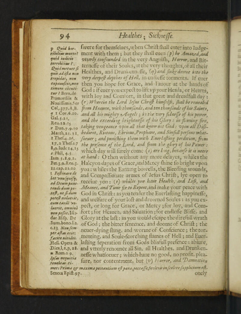 p Quid hir- fivere for themfelues,whcn Chrift fTiall enter into Iudge- ribiltut mortei ment with them ; but they Hull euen (p) be Amazed,and jut A iudicio vttcrly confounded in the very Anguifh, Horror, and Bit- * Quid metier ft tcrncflc of their Soules, at the very though:s,of all their juUadifUnin Healthes, a lid Drunkuimfle, (q)and fnhedownc into the trepiidt, non very deepefl depthes of H ell, in tndlcfle torments. if euer expduefctt,non then you hope for Grace, and Eauour at the hands of ttmore cocutt- God. ifeuer you CXped to lift vp your Heads, or Hearts, PomordTis & with Ioy and Comfort, in that great and dreadfull day : NouilTimis.fcr (r ) Wherein the Lord lefts Chrifi himfelfi, [hall be rcuealed Col..377.A.R. fom Heauen, with thoufdnds, and ten thoufdnds of his Saints, j 1 Cor.6.10. and all his mighty zsAngels ; it the very flnejfe of hts power, Rcu 2 a r an<^ t^>e excec^og Irightnefe of his (fieri : in finning fre, r Dan.7.9.10 taking vengeance vpon all that know not God: vpon all Difo~ Matth.21.31. bedient, Riotous, Ebrious,Prcphar.e, and SinfJlperfons rrhat- 1 Thcf.4-i<<. foeuer; and pumfhing them with Eucrlifiing perdition, fom 17.2 Thcf.x 7 tp( prefetJce 0f [Jrjg ford, and fom the glory of his Tower : /phil 4.Tj4 15 which day will furely come (s) ere l ng, beeaufe it is neere lam 5*. 8.9.2. hand: O then without any more delay cs, whiles the Pct.3.9.Reu.3. Halcyon dayes of Grace,and Mercy fliine fo bright vpon u.cap.2i.2o y0n: whiles the Earning bowells, the Bleeding wounds, ) re£marreie and Compafllonate armes of Jel'us Chrift, lye open to Id Deulp&n't- receiue you : (t) whiles you hour Health, and Ltfi, and re ado d*m po- Meanes, and Time fr to Repent, and make your peace with teff, nefidum God in Chrift: as you tender the Eucrlafting happinefle, potefl noluetit, ancJ vvclfarc of your loft and drowned Soules : as you ex- Tu7ntlontnin'o Pec^> or ^0nS f°r Grace, or Mercy ;for Ioy, and Com- ve npopr. Ifi> fort; for Heauen, and Sal nation ;ror endlcfle Blifle, and dar Hifp. De Glory at the laft: as you would efcape the direfull wrath Sum.bono.1.2. of God; the bitter fentence, and dooms of Chrift; the C']r JlMertt fleuer-dying fting, and wormeof Conicience; thetor- fdettenitider* renting, and Soule-fcorching flames of Hell; and Euer- Hcfi. Opera & lafting ieperation from Gods blisfull prefence : abiure, Dics.l.2.p. 28. and vttcrly renounce all Sin, allHealtb.es, andDrunkcn- u Kom.i 9. neffe whatfoeuer; wliich-hauc no good, no profit, plea- untHrl^ti* fure, nor contentment, but {v) Horror, and Damnation met: Trim a & maxima peccant mm ef ps,na,pcccaffe%Scderis in feeler efppUcium efl. Seneca Epift.97. •' oncly