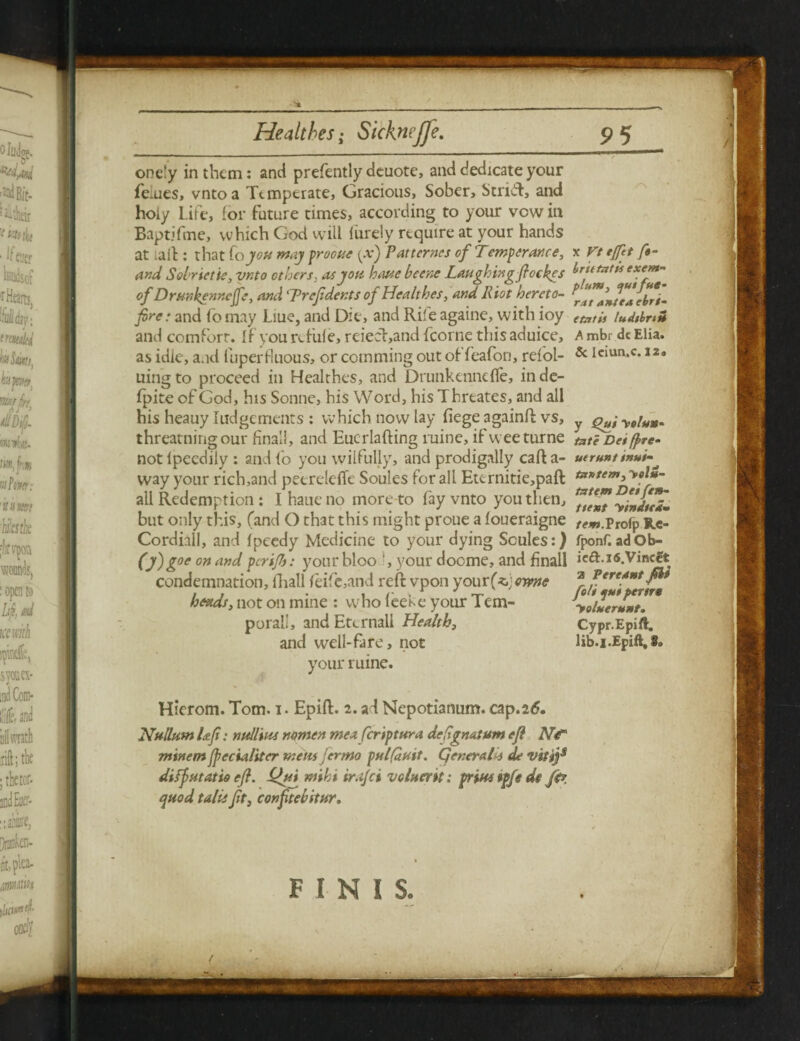 onely in them: anti presently deuote, and dedicate your fe.ues, vntoa Temperate, Gracious, Sober, Strift, and holy Life, for future times, according to your vow in Baptifme, which God will lurely require at your hands at tail: that foyou may procue {x) Patternes of Temperance, and Soirietie, vnto others, as you have bcene Laughing flockgs of Drunkennejfe, and 'Prefdents of Healthes, and R iot hereto¬ fore: and fb may Liue, and Die, and Rile againe, with ioy and comfort. If you afiile, reieet,and fcorne this aduice, as idle, and fuperfiuous, or cctnming out of feafon, refol- uingto proceed in Healthes, and Drunkennefle, inde- fpite of God, his Sonne, his W ord, his Threates, and all his heauy Judgements : which now lay fiege againft vs, threatningour final!, and Eucrlafting ruine, if weeturne not lpeedily : and fo you wilfully, and prodigally caft a- way your rich,and peereleffe Soules for all Etcrnitie,paft all Redemption : I haue no more to fay vnto you then, but only this, (and O that this might prone a foueraigne Cordiall, and fpeedy Medicine to your dying Soules:) (y) g°e on and per if: your bloo ', your doome, and jRnall condemnation, fhall feife,and reft vpon your fcewne heads, not on mine : who leeke your Tem¬ poral.’, and Eternal! Health, and well-fa re, not your mine. Hierom. Tom. i. Epift. 2. ad Nepotianum. cap.26. Nullum Uf: nullius mmen meaferiptura defgnat urn efl Ntr minem fpecialiter metis jermo pulfauit. Qenerald de vit jf difjutatio eff. L^ui ntihi ir.ijci vgIhcyh : prim $pfe de ffr. quod tails Jit, conftebstur. x Vt tfft ft- brutntis exem¬ pt um , e^uifHe¬ rat ante a ebri- etatis ludibrtZ A mbr dc Elia. Sc Iciun.c. 12a y Qui yetuM- tote Det fire- utrunt trtui- tzntem, >«/*- tzttem Dei fen- ttent yindteim r^Jw.Prolp R.C- fponf. adOb- ie&.i6.Vincet a V ere Ant fit fo/i tptti pern* yoluernnt- Cypr.Epift. 1 ib.f. Epift, 8» FINIS. J /