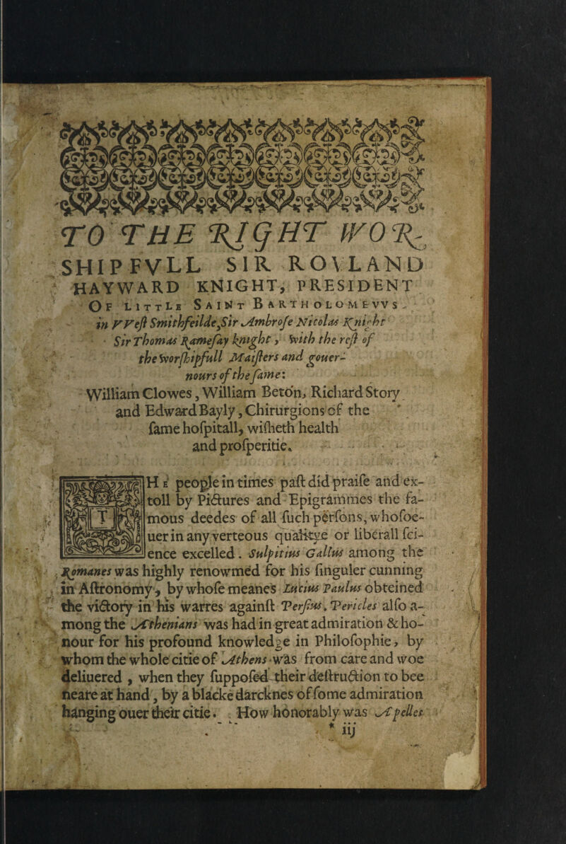 TO THE %IQHT WO I{: SHIP FVLL SIR ROVLAND HAYWARD KNIGHT, PRESIDENT Of little Saint Bartholomews. in FFeft Smithfeildefir Ambr ofe Nicola* Lfnight Sir Thomas B^cmefiy knight, With the reft of tbetoorfhipfull Maifters and gouer- nours of the fame: X William Clowes 5 William Beton, Richard Story and Edward Bayly, Chirurgions of the fame hofpitall, wilheth health and profperitie. He people in times paft did praife and ex¬ toll by Pidures and Epigrammes the fa¬ mous deedes of all fuchperfons, whofoe- uerinany verteous quaikye or liberall fci- ence excelled. Saif it ins Gatins among the Romanes was highly renowmed for his finguler cunning in Aftronomy, by whofe meanes Lucius paulns obteined the vidory in his warres again!! Terfus .Veritiesalfo a- mong the Jifhwans was had in great admiration & ho¬ nour for his profound knowledge in Philofophie, by whom the whole citie of [Athens was from care and woe deliuered , when they fuppofed their deitrudion to bee tieare at hand, by a blacke darcknes of fome admiration hanging ouer their citie. . How honorably was wCpedes