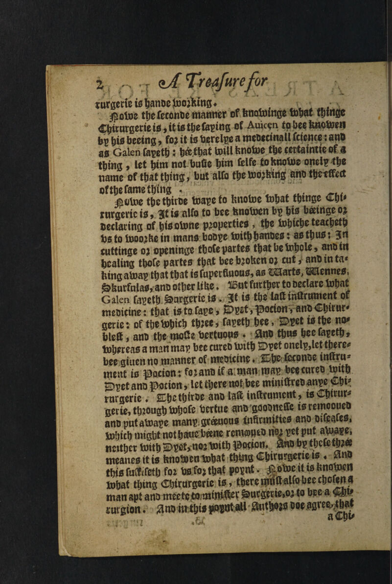 we tor Zj ' T /'V ( ) rt * * , . K turgerieishanoejijorking. $otoe the feconoe manner of knotoinge tohat fringe Cbirurgcrte is, it is the taping of Auic^n to bee knctofii bp t)is beeing, for it is faerelpe a nuDecinall feicnce: an# as Galen fapeth: berthat mill knotoe the certaintie of a thing, let him not bufie him felfe to knotoe onelp the name of that thing, hut alfo the moving an# thetffett ofthe fame thing • ... taotoe the tbirBe toape to knotoe tohat thtnge Chi* rttrgeric is, 3lt is alfo to bee hnotoen bp his beetnge or sedating of bisotone properties, the tohicbe teatheth bs to tooorke in mans bo#pe toith hatiDes: as thus: 351 cuttinge or openinge thofepartes tbatbetobole, anoin healing thofe partes that bee broken or cutan# in ta* king atoap that that is fupetfiuous, as Marts, Mennes, &kurfnlas, an# other like. ®nt further to Dedarc tohat Galen fapeth §>argeriets. Jt is the latt inQrument of meoieine: that is to face, E>prt, potion Van# Chirm* gerie; of thetohith three, fapeth hee, SDpct tsthe no* blett, an# the moCe bertuous . an# thus hee fapeth, toheteas a man map bee tureb toith E>pet onelp,tet there* bee giuenno manner of meoieine, 2£h& tcepnoe inftrti* meat is IDocion: for an# if a; man mas bee tare# toith sripet an# potion, let there not bee miniGreoanpe Chi3 rnrgerie . SCtjc ttjiroc an# laS instrument, isCbirur* nerie, through tohofe bertue ano gflooneffe isremooue# an# putatoape man? greeuous Infirmities an# nucafes, tobich might nothauebeene remopeo nor pet put atoape, neither toith SDprt, nor toith potion. Sno b? thcCe thr« tncanes it is tmotoentohat thing Chirurgene is « un# this futfifetlj for fas for that popt. *otoc it is knotocn tohat thing Chirurgerie is, there itrtift alfo bee chofena man apt an# mecteto mtnifter &urg?tie,or to bee a Ch<3 surgion. 3n# iwthiS|io?at;aH Authors o«.agreMbw tn >£J
