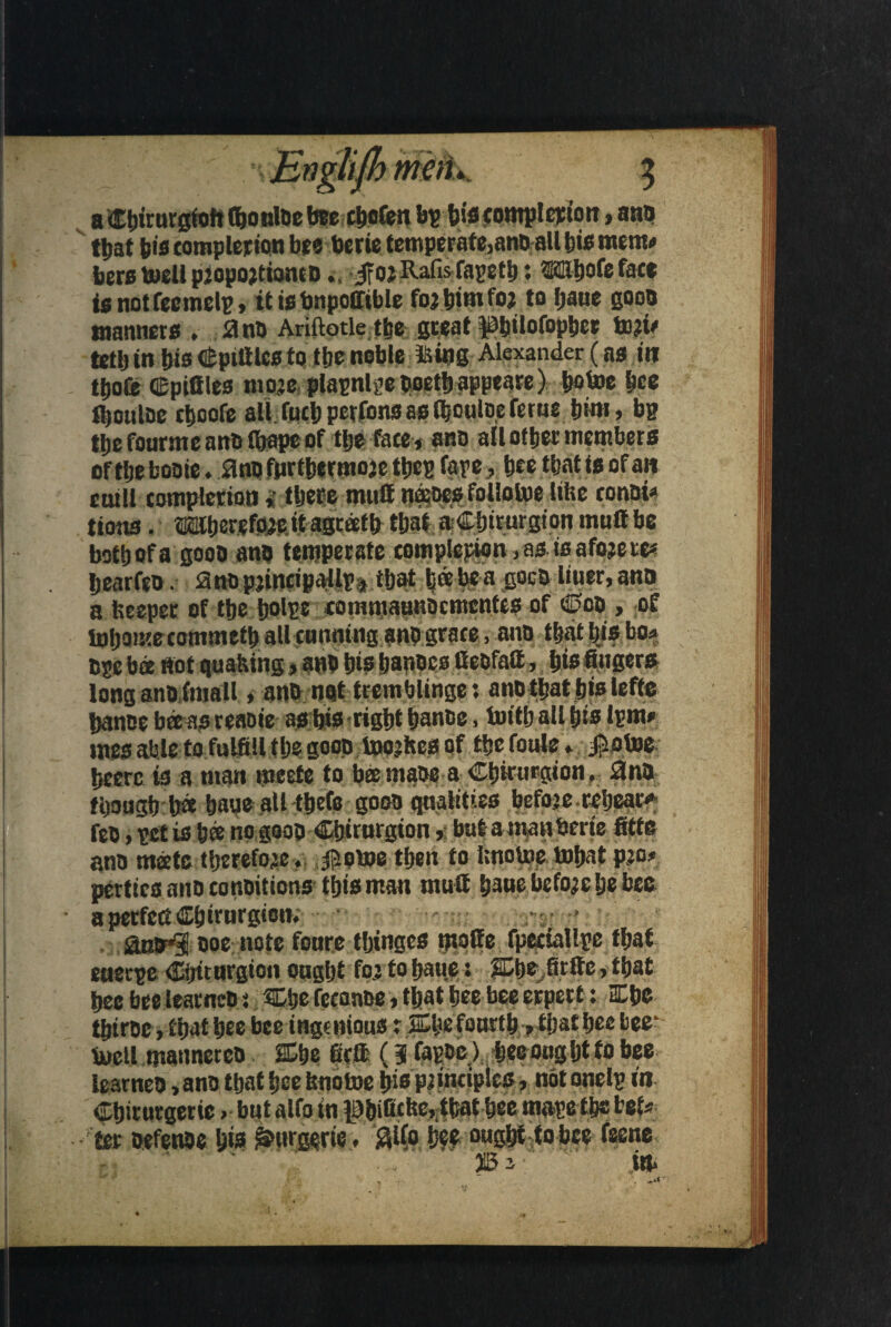a Cbirurgfoft (bo nine bee chofen bp bis compl cjfio n,ano that bis completion bee toerie temperafe,anoall bie memo bero toell pjopojtiontDifojRafisTapctb; Wbofefatf ig not feemeli?, ttiebnpofrtble forbimfoj to ljaue good manners . a no Ariftotle the great pbilofopber tori* tetlj in bio Spittles to tbe noble is ins Alexander (ns in tbofe (Epittles moje plapnlj?e Ooetb appeare) botoe bee tljonlDc cljcofe all fuel) perfons as tboulne ferue tjim, bp tlje fonrmc ano fi&ape of tbe face, ano all other members oft be booie .ano fprtbermoje tbcp fare >: bee tbat is of an ctull tomplerioti $ there mutt n«oes follotoe litre conoi* lions. ®beretlWe.if Agreetb tbat aCbirurgion mutt be botbofa gooo ano temperate completion ,asi0afoje re* bearfeo. ano pjtncipallpa tbat bde be a goes liner, ano a beeper of the boll!® commaunbcmcntcs of Ooo , of inbomecommetb all tunning ano grace, ano tbat bis bo* ope bee not quaking, ano bis banocs Ceofatt, bis fingers long ano fmall, ano not tremblinge: ano tbat big lefts banoe beeaareaote as bis right banoe, toitball big Ipm, mes able to fulfill tbe gooo tojoikes of tbefoule . Jmtoe hcerc is a man meete to bee maoe a Cbirurgion. 0no tijougb b# baue all ttjefc gooo qualities beforecebeae* feo, net is bee no gooo Cbirnrgion»: but amanberie fitte ano meetc therefore. Jiome then to bnotoe tobat pro* pertica ano conoitions this man mutt baue before !je bee a perfect dEbitnrgicn. ,* : • amr^ ooe note fonre tljtnges matte fpeciallrc tbat etietpe dafiturgion ought fo.J to baue: £be firfte, that bee bee learneo j Cije fecanoe, that bee bee erpert: Cbe tbiroc, that bee bee ingenious p ffibe fourth, tljat bee bee* iueil manneteo ffibe firtt (3 fapoc) beeougbt to bee learneo, ano that bee bnotoe big principles, not onelp in Cbirurgetic. but alfo in p&ificbe,;tbat bee mapet&c teU ter oefenoe bis ^urgerte. Slfo bee ought to bee feene im