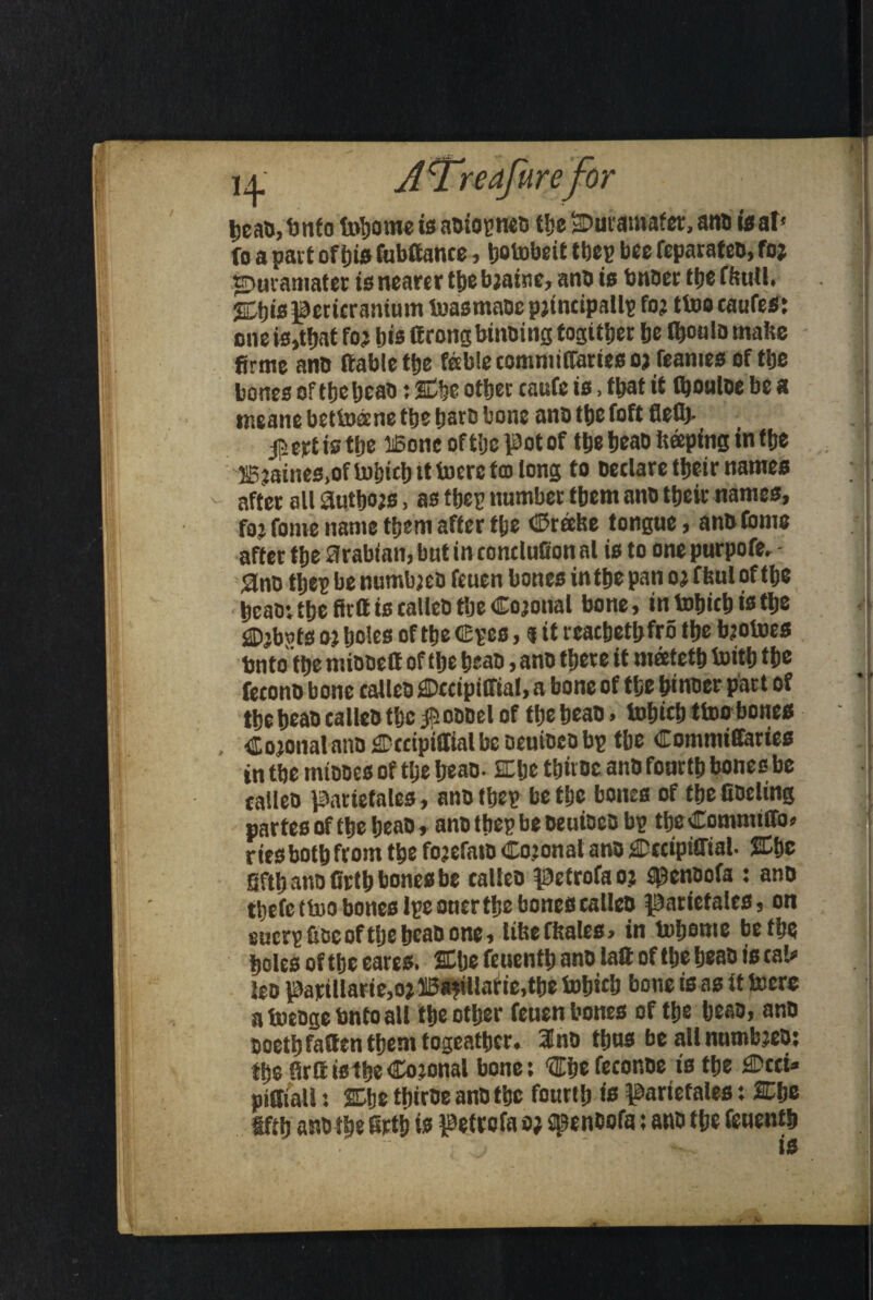 J'Tre afirefor beab.bnfo toborne is abtopncb the sDutamafer, anb teat* fo a part ofijis fttbftance, botobeit tbep bee feparateb, foj •Duvaumter is nearer tt)e bjaine, anb is bnber the fbutl. ihjis pericranium toasmabe pjtncipallp fo? ttoo caufes: one is,that fo? bis ttrong binbing fogitber be l^oala mafce firme anb (table tbe fable commitfams o? feames of tbe bones of tbebeab: 2Cbe other caufe is, fbat it fbouloe be a nieanc bettoecne tbe liavc bone anb tbe foft flefl> is tbe lBonc of the pot of tbe beab beeping in tbe JB?aines,of totjicl) it toerc fco long to betlare ttjeir names - after all Autbojs, as tbep number them anb tbeir names, fo? fome name them after tbe (Braise tongue, anb Com® after tbe Arabian, but in rontlulion al is to one purpofe, - Ano tljep be numbjeo feuen bones in tbe pan o? f bul of tb® • bcaor tbe fir® is calleb tbe Cojonal bone, in tobitb is tbe <® jbxits o? boles of tbe CEpes, 5 it reacbetljfro tbe bjoiues Unto tbe miooctt of tbe beab, anb there it meetetb toitb the feconb bone ealleb ^Dccipiffial, a bone of the btnoer part of the beab calleb tb® # obbel of the beab, tobicb ttoo bones Cojonal anb £Dccipi£Tial be beuibeb bp the Commiffaries in tbe mtooes of the beab- SElje tfjtvoc anb fourth bones be ealleb parietales, anbtbep be the bones of the libeling partes of the beab, anbtbep be beuibeb bp tb®Commtffo» r its both from the fojefaro Co jonal anb CcctpiCTtal. %t)C fifth ano firth bones be ealleb petrofao? $cnoofa : anb tbefc ttoo bones Ipe oner the bones calleb parietales, on eucrp fioe of tlje beab one, lifeefitales, in tobome befb® boles of the eares. SCbe feuentb anb la® of the beab is cal* tea pariUaeie,o?ffi8?tUarie,tbe tobieb bone is as it to ere a toebge bnto all the other feuen bones of the beab, anb noetb fatten them togeatbcr. 3no thus be all nnmbjeb: the Sr® istbe Cojonal bone: ‘(Ebe feconbe is the £Dcci* piffiall: She tfjtrtre anb the fourth is parietales: 2Cb® iftij ano the firth is petrofa 0; spenbofa: anb the feuentb