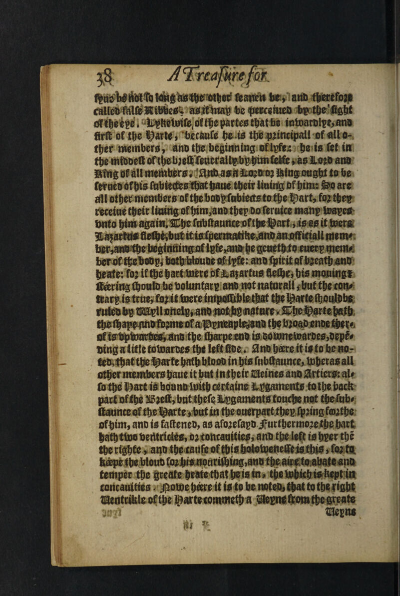 fprisWriotTotang as the other feancttbe, anb fbercfoje calico falfeltibbes. as it map be perceiueo bp the'fight Sfthe epe. Lpftctmfe, of tfje partes that be iutoarolpe, ana firlt of tt)e li)atte, betaufe be ts the p;incipait of all o- ftjer members, ano ttjc beginning oflpfe,: be is fet in the miooett ofthe bjettfeucraUpbphtm Celfc, as Jlojo ano ftfng of all members. iUmasaliojD oj laing ought to be i ^ k * m - m * 9 » ■ # I gm m • /O. all other members of the boopfubietts to tlje l£art, fo; t hep receiue their lining of trim,ano thepoo feraice manp toapes fMtto him again. Che fubftaunteof thelgnrf»is as it biers ber,an« the beginning of lp6e>anD he gcuethto euerp memo ber of theboop j both btoune ipfe: ano fpir it of b;eath ano heate: fo; if the hart mere of jiajartus flelbe, bis mouingf fleering tbouto bebolunfarp ano notnatnrall jbntthe tom trnrp is true, fo; it mere impoffible that the l^arfe ftjoulobe. rnteo bp Mpt l oheip, artonotbp nature. Che i^ar t e hath theihapsano fo?me of appneapMno the b;oaD enoe thet*. ofisbptoar&cs.anD the (barpeenoisoomnetoaroes,oep£# Ding a litle tomarees the left fioe. 0 no h*re it is to be no - teo, that the l^arte hath blooo in his fnbfiaunce, mherasall other members haue it bnt in their ffileines ano 0rficts: al# part ofthe JlBjett, bnt thefe Upgaments touche not the Tub* ofhim, ano is falteneo, as afo;efapo iFurtbermojethe hart hath tmo berttrides, o; concauities, ano the left is hper the the righfe, ano the raufe of this bolotoeBeffe jstJris, fo; to. fedepe the btouo Sojljis noarifting,ano the aireto abate ano temper the great® heate that he is tn, thembithisheptin roncauittes. j^ome hare it is to be noteo, that to the right ©tnttible ofthe tearteccmmetha SHepne from the greats 30$' Cepns |i t