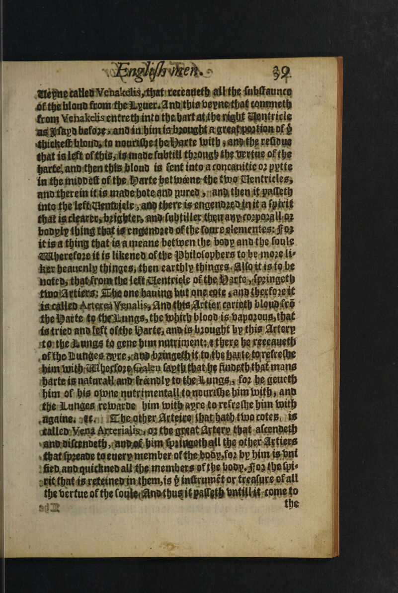 taHe&Venakelis/tljat teceauefb ail tbe fubffauncc .of tbe bloat) ftotn tboiL-Boe^ana tbwbemc ttiat tommctb from Venakelis entrett) into tbebart at,tbe nigbt Stetjtricle as tfop* befo w > anoiabim ieteougbt age«at»Mt«on of § tbickett biotin, to nouriibcibclitorte toitb j ane tbe refioue that is left ofthis, fsmaoe febtitl tbeougb % bertae of tbe ijartc, artD tljenttjtB bloud is fcnt into a roncauitie oj pytte in tbe mtooett of tbe Iparte bettuane tbe ttoo tfcntrules, ano therein it is masebote ant> pares ,-anfttbenitfaflfct!j into tbe lefb ___„^j«ie-.,am there is engewttettwi a rpjirii that is tleartt, b^ubfeti PbfobtHler tbsn ab^to.tpojflll;i» botigigfbmg tbat is engenoits of tbe foorcelementes: itisa thing tbat is a mesne bettoen tlje hoop ana tbe foals «Bberefojeif is liberal) of tbe pbtlofopbers to be moje l v her beauenlg tbinges, then eartblp tbinges. aifo it is fobs notet), tbatfrom-tbc M«entri# of tbe, iirfe ,;feingetb tiDotattiers,: SGbe one baaing hat oneegte *an9,tbcrfojeif __ - _ m • 4 »V fl Albi •' I I?.. AT tbe l?atte to tbeXungs, tbe bobttb blooo is bapojons,tbaf istriee ano {eft oftbe ^arte*anhi&bioagbf bp thisSWOB to tbeilitmgs to gene bw nntHnjent; ifber.e be reeeaaetb oftboBttttges apre,:anpb?mgetbtif tOitbe6ajt-teto;refretl»! bim tottb.«6^foie6^ien taptb tbat be ftmwstbtbaf mans prte is natural! anrifreenolg to tbe&ungsto be geuctb bim of bis omra natrimentallfonoariftebimtoitb, ant) tje Jlnnges retoarue bim toitbapre to refrsttje bim toitb t«gaine. u. 2Ebe.otberartette:tbat'ba®ti»)0£otes, is eaUeb Vena Arterialis ,oj tbe great flfterp tbat afeenbe# ano oiftenDetb> adb:«f bimipiitwetb#! tbe other fitters »tfjat fpjeaoe to enerp member of tlje boop,foj bp bimisbnt ^ ^ . I I xr ^1 — r* aSm *J\1 rit tbat is Meinetrin them,is f inftrnroet or treasure of all tbe bertue of tbe fonlerfnotbasitpairetb bntill it come to the
