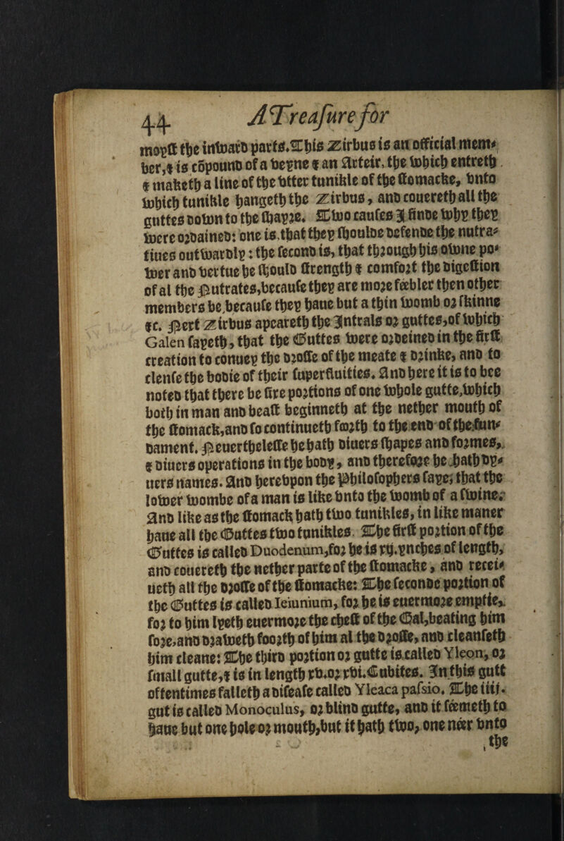 moptt the intoato parts.EEbis airbus is an official mem# bcr,« is copouno of a bepne « an 9rteir, tbe tobicb entretb t mafeetb a line of the tatter tumble of the (fomacke, bnto UaliicfitunitUe bangetbtbe zirbus, anocoueretballt|je anttes colon to ttje fliapje. SEtoo caufes Bffinoe tobP tbep mere ojoaineo: one is.tbattbep fbouloe oefenoe the nutra# tiues outtoarolp: tbe fecono is, that tbiougbbis otone po« ineranobertuebelhoulo Ocengtb t comtot tljetiigcCion of al tbe $utrates,becaufe tbep are moje fabler then other members be.becaufe tbep bane but a tbin toornb 03 ttrinne *c. insert zirbus apearetb tbe Blntrals 03 guttes,of tobwb Galen fapetb, that tbe buttes toereojoeineointbefitlt creation to conuep tbe ojoffe of tbe meate 1 ojiulic, ano to clenfe tbe booie of tbeir fuperfluities. anobereitisto bee noteb that there be Bre po3tions of one tobole gutte,tobicb both in man ano beaa beginnetb at the nether mouth of the ffomack,anofoeontinuetb f®Jtb to the enooftbe.fun* oament. ifieuertbeleffebebatb oiuersfbapes ano tomes,. 9 oiuers operations in the boo?, ano thereto? be batbbp* uers names. 9no berebpon tbepjtlofopbecs tape; that the joiner fnombe of a man is like bnto the toomb of a floinc, ano litre as the ffomackbatb tboo tunikles, in like maner bane all the d&attes ttoo tunikles. 2Ebefirtt portion of the <5uffcs is calleO Duodenum,to be is ry.vncbcs of length, ano coueretb tbe nether parte of the ttomacbe, ano recei# uctb all the o;olfe of the ffomacke: 2Ebe feconoc po3tion of the <a?uf tes is calleo leiunium, to be is euernuwe emptier fo3 to him Ipetb euermo3e the cbett of the <Bal,bcating hint foje.ano ojatoetb foo3tb of him al the b3offe, ano cleanfetb him cleans: SEbe tbiro po3tiono3 gutte is,calleo Yleon, 03 fmall gutte,f is in length rb.03 rbi.Cubites. Intbis gutt oftentimes falletb a oifeafe calleo Yleaca pafsio, EEtjc till • gut is calleo Monoculus, 03 blino gutte, ano it feemetb to bane but one bole 03 moutb>but it bath ttoo, one n«r bnto £ ,tbe