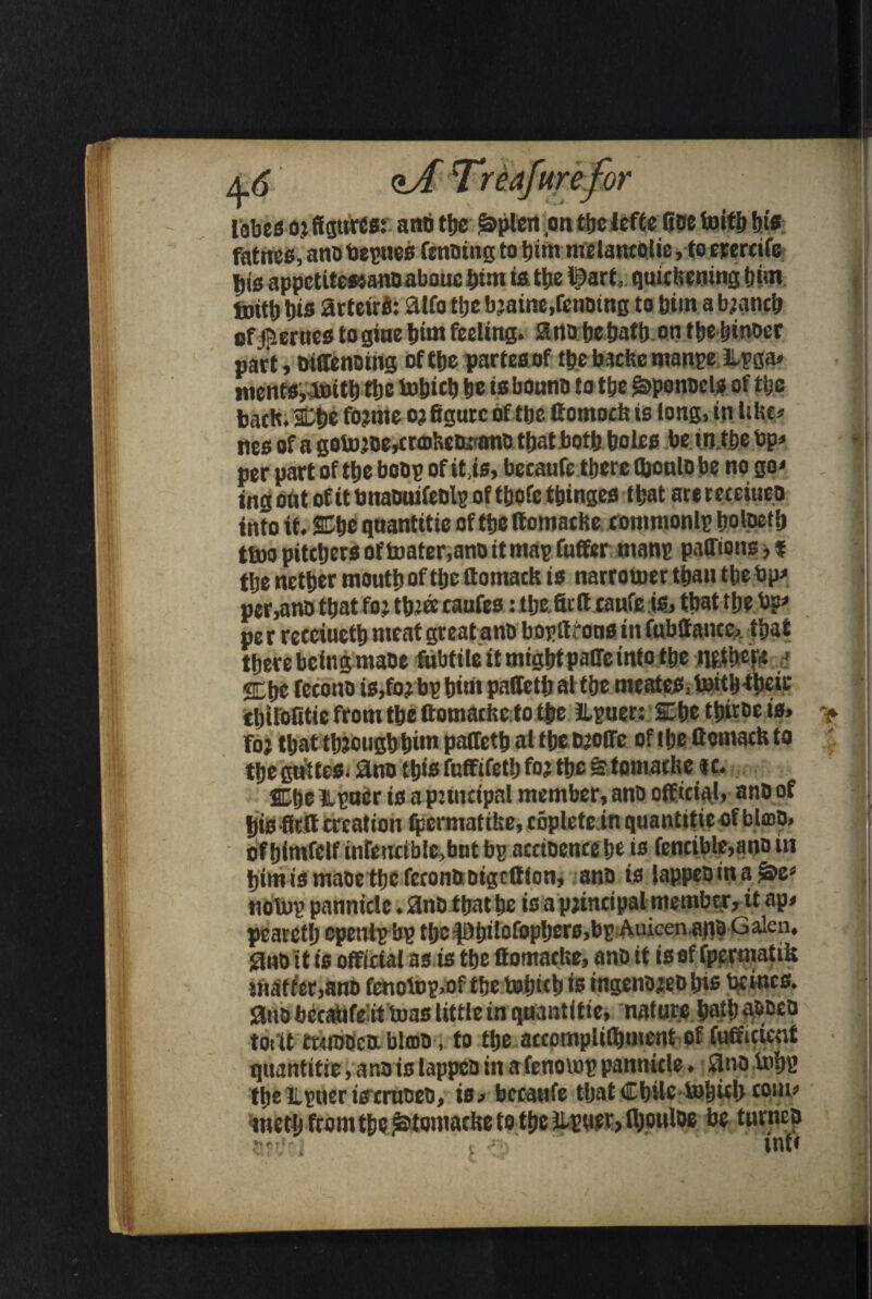 lobes o.i figures: anb the £>plen on ttjc iefte Roe toitb bis fatnes, ano bepnes fcnbing to him melantelie, to erercife jjis appctite»anoabouc!)£•’« i«the IQart, quickeningt)im toitt) bis arteirfc aifo tljc bjaine.rcnotng to him a b;ancb of$erncs togiue him feeling, ano bebaib on ttjetjinocr part, biffenoing of the parteaof tbebscfecmanpe llpga* mentSyboitb ttjc to&icb be isbouno to tbe ^ponscl* of tbe back, ibe fo?me oj figure of tbe ftomock is long, in like* ties of a gotojoe^rfflketU'Bnc that both boles be in.tbe bp* * per part of tbe bob? of it.is, becaufe there fijonlo be no go* tng oflt of it bnawtifeblp of tbofe tbinges that are receiueo into it. SCbe qnantitie of tbe ttomacbe eommonlp bolpetb ttoo pitchers of toater.ano it map fuffer mans paffions, * the nether mouth of the ffomack is narrower tbau tbe bp* per,anb that fo: tbjeetanfes :tlje.fiiftcaufei6, that the bp* pe r reeciuetb meat great ano bopffrona in fobffance,,. that there being mabe fwbtite it might paffc into the iipjShepc ,■» SEbe feconb is,fo? bp bint paffetb al tbe meates, toitb-tbeic tbirofitie from the ftomackcto the JLpuer: SLbe tbirbe is. > foj that though him paffetb al tbe bjoffe of the ffomack to the suites, ano this fnffifetb fo? the &tomacke «c. 2Elje tipaer is a puncipal member, anb official, anb of ttisffrff creation ipermattke, coplete.in quantitie of blmb> of bimfelf infencible,bnt bp acctoence be is fencible,ano in bimismabetbcfcconboigcffion, anb is iappeoina ac; I nolwp pannicle. anb that be is a p;incipal member, it np* pearctb opentp bp tbe^0bif°fopbers,bp Auicen.aqb Galen, ano tt is official as is the ffomaeke, anb it is of fpcrmatik matter,ano fenotop*of the toljtcb is ingeno?eo bis be incs. ano becatifeit teas little in qnantitie, nature bath abbeo toitt rwibbcb. blmo, to the arcomplilbment of fufficicnt qnantitie, ano is lappeo in a fenovop pannicle. ano tobs the llpuer icreruoeb, is / bccaufe that Chile-tobicb com* metb from the ^tontacke to the iipcier, fl;ouloe be turnco