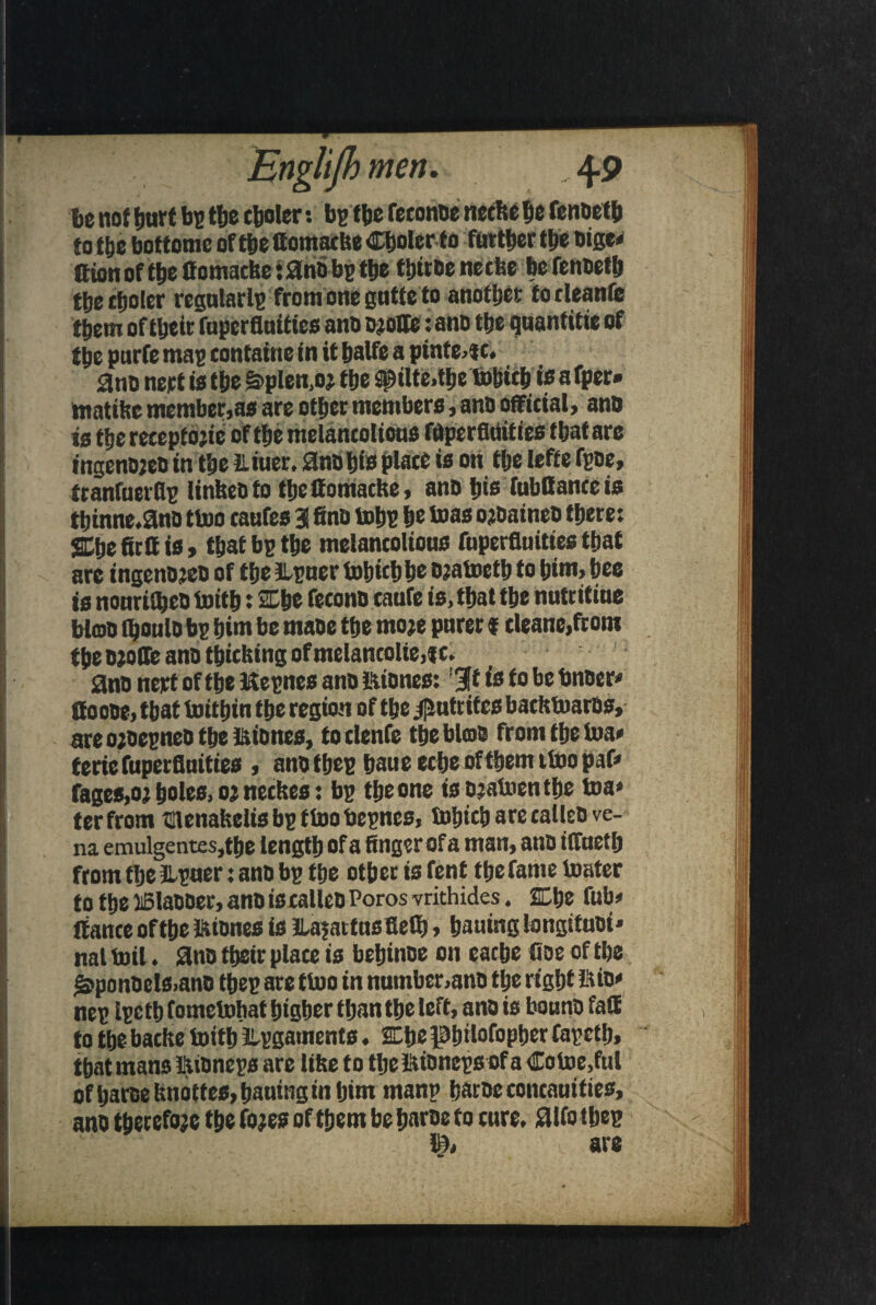 be not hurt be the cooler: be the feconoe neefte be fenoetb to the botfome of the ffomaefee Choler to further the oige< ttum of f&eflomatfee tana be t&e thtroeneefee be fenoetb the choler regnlarle fromOnegntteto another torleanfe them oftljctt faperflnities ano Djolte: ano ttje quantise of ttjc purfe mae containe in it balfc a pinte4C. ano nert is the §>plen,oj the jptlte.tije tohtch is a fper» tnatibe member,as are other members, ano official, ano is the recepiojie of the melancolions Wperfiiiities that are ingenojeo in the iliuer. ano his place is on the Iefte fpoe, tranfuerflp linbeoto theffomache, ano tjis fttbffance is tbinne.ano ttoo caufes 3 fino tohe he teas ojoaineo there: ffihefirif is, that be the melancolions fnperfluities that are tngenojeo of the lipuer tohtch he ojatoeth to tjim, bee is nonriiheoioith: She fecono canfe is, that the nutritine bioo fljoulo be him be maoe the moje pnrer«cleane,front the Wolfe ano thtefeing of melancolte,tc. ano nert of the Kepnes ano ftiones: :3t is fo be bnoer* Coooe, that toithin the region of the .f^utrites bacittoaros, areojoeeneotbe&iones, toclenfe the bios from the toa* teriefuperflnities , ano thee baue eche of them itno pafe fages,oj holes, oj neefees: be the one isojatoenthe toa» ter from menafeelisbpttoobepnes, tohich are calleo ve¬ na emulgentes,the length of a finger of a man, ano iffneth from the iLpaer: ano be the other is fent thefame toater to the iBlaooer, ano is calleo Poros vrithides. 2Che fub# Itance of the intones is JlafaitnsfieQ), bailing longituoi* nal toil. ano their place is beijinoe on cache floe of the £>ponoels,ano thee are ttoo in number,ano the right Bio' nee i?etb fometohat higher than the left, ano is bonno faff to the bache toith JLpgaments. She phitofopher fapeth, that mans luoneps are litre to tbc!!UDncp6QfaCotoe,ful of ijaree fmoffes, bautng in turn manp haroc concauities, ano therefore the fojes of them be haroe to cure, aifo thee 1$; are •»