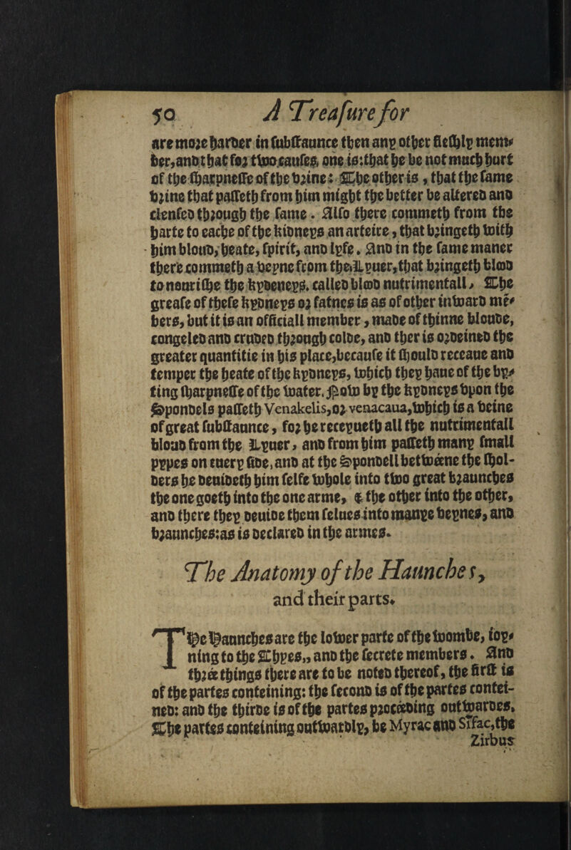 are moje Artier in fubffaunce then anp other fiet&lp mem* ber.ano tljatfoj ttooranfeR one issthat he be notmuch hurt of the fharpneffc of the bjine: SEtje other is, that the fame , bjine that palTeth from him might the better be altereo ano * clenfeo though the fame. 31fo there commeth from the harte to eache of the hioneps an arteire, that bjingeth toith him blotto, heate, fpirit, ano Ipfe. flno in the fame maner there commeth a bepne from the,lLpuer, that bjingefh fcloso tonenrithethettpoenepRcaUeobloDnutrimentall/ 2Dh_e greafe of thefe ftponeps oj fatnes is as of other intoaro m t* bets, but it is an official! member, matte of thinne blonoe, congeleo ano ernoeo through coloe, ano ther is ojoeintD the greater qnantitie in his plaec,becaufe it ftouto receaue ano temper the heate of the feponeps, tohich tttep hour of the bp> ting tharpnetfe of the loafer. jfsoto bp the feponeps bpon the $&ponOels patfeth Vcnakelis,oj venacaua,tohich i® a beine ofgreatfubttannce, fo;herecepuethallthe nutrimenfall | faloao from the Jlpuer, ano from him palfethtnanp fmalt pppes on tuerp fioe.ano at the &ponoellbettoeene the (hoi* oers he oenioeth him felfe tohole into ttoo great brunches the one goeth into the one arme, t tlje other into the other, ano there thep oeuioe them fetnes into manpc bepnes, ano b;annthes:as is oeclareo in the unites. j ■ ' v .* x ' 'The Anatomy of the Haunche s, and their parts. T^e paunches arc the lotoerparfc ofthetoombe, iop# ning to the SChpes,, ano the fccrete members. 3no th^ee things there are to be noteo thereof, the firtt is of the partes conteining: the fetono is of the partes contei- , neo: ano the thiroe is of the partes pjocoeoing onttoaroes, SCtje partes conteining outtoarolp, be Myrac ano Sihctfbe >