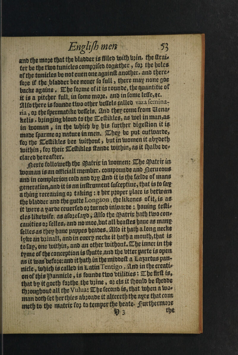 ant> the moje that t!;e Manner is fillet) toitt) bjiit, the ttrai* ter be the ttoo funiclescompjifeo together, fo; the holes of the tunicles benot euen one againft another, ana there* foje if the Manner bee neuer fo full » there mag none goe tarhf againe. Che forme of it is routine, tije quant itie of it is a pitcher full, in famemore, ano in tome te(Tc,fc. aifo there is faunae ttoo other beffels fallen vaza lemma- ria, or thefpermatihebeffels. 3nO tljeg come from 5Hena> kelis > bringing bloua f o the CettiKles, iti isoman, in the tohith bg his further atgettion tt is tnaoefparmeo; nature in men, Cheg be put outtoarae, f0} the Ceftihles bee toitbout, butintoomenitabgoeth toithin, far their Cettihles fiance toithin, as it faalbe oe> elarca hereafter. , • jfterte fallotoeth the Spafrir tn toomen: Che ^afrtr in tooman is an official! member, tompounoe ano iperueous attain completion cola ana org-2no it is the fee Ids of mans generation,ann itis an infirument fufeeptiue, that ts to fag a thing meaning or tailing t f her proper place is bettoeen the blaaaer ano the gut te Longaon, the Ubenes of it, is as ft tacts a rcucrCcD oj tui, neb irtlosicijc ♦ bowing itui# tics lihetoife, as afajefago, 21fa the Spatrir hath ttoo con* cauifies 02 felles, ana nomoe,but all beaftes haue as mang fellesas theg haue pappes heanes. 2lfa it hath along neefee Igfee an bjinall, ana in eucrg neefce it hatha mouth,that is to fag, one toithin, ana an other toitbout* Che inner m the tgtnc of the conception is (butte,ano the btter parte is open as it teas befareiano it hath in the mionefi a (lajartus pan- wicle , tohich ist calico iniiatinTentigo . ana m the creati¬ on of this pannicle, is faunae ttoo btilitiest Chcfirtt is, thatbgitgoethfajthe the brine, 03. els it Ojoula belhenne throughout all the Vuluai Chefecono is, that tohen a too* j man noth fet her (hies abjoaoe it altereth the agre that com; metj) to the mafri.e fo; to temper the hcate- j?urthermare