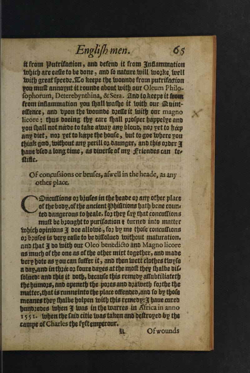 ft front pufrifatf ton, anb befenb ft from inflammation IdIjicI) are eafieto be bone , anb fo nature toil! tno;be; tcrl! initb great fpcebe.SCo fecepe the tnonnoc from pntrifaction pou mutt annopnt ft rounoe about initb our Oleum Philo- fophorum, Deterebynthina, & Sera. £lnD to liCepe it Grom from inflammation pou (ball taraibe it initb our ilnint- elfence, anb bpon the inounbe beetle it initb our magno licore: thus ooeing tbg care (ball p;ofpec bappelpe ann pou (ball not neebe to tatte ainap anp biouo, no; pet to beep anpbiet, no; pettofespetbebonfe, but to goe inhere pou tbintt gob, initbout anp peril! 0; oaunger, anb this o;ber 3 bane Web a long time, asbiuerfeofmp ifrienoes tan te* ttific. Of conpufsions or brafes, afwell in the heade, as any ; other place. Gfl>ncuSriontt o; bjufes in thebeane 0; anp other place of tbebobp,of tbe ancient pbttttions batb bene couu« teb bangerous to beale> fo; tbep fap that toneuffions muttbeb;ougbttopurifactionf turneo into matter iobtcb opinions 3 ooe allotne, fo; bp me fljofe concufliona o;b;ufes is berp eafieto be biffolueb initbout maturation, anb that 3 bo toitb our Oleo beneditto anb Magno licore as much of tbe one as of tbe other mirf together, anb mabe berp bote as pou can fufifet ft, anb then tnett clothes tinpfe a bap,anb in tb;« 0; fonre bapes at the mod tbep fljalbe oib folneb: anb this it both, becanfe this rernebp affubtiliatetb tbebnmo;s,anbopenetbthe po;esanbb;aineth foftbetbe matter,that is runneinto the place offenbeo,ano fo bp tbofe meanes tbep tbalbe bolpen tnitb this remebp:3 bane enreb bnnb;ebes inben 3 teas intbetnarres in Africa in anno 1551- inbentbefaib citie teas tatsen anb pettropeo bp tbe campe of Charles the fpftemperour. Ofwounds