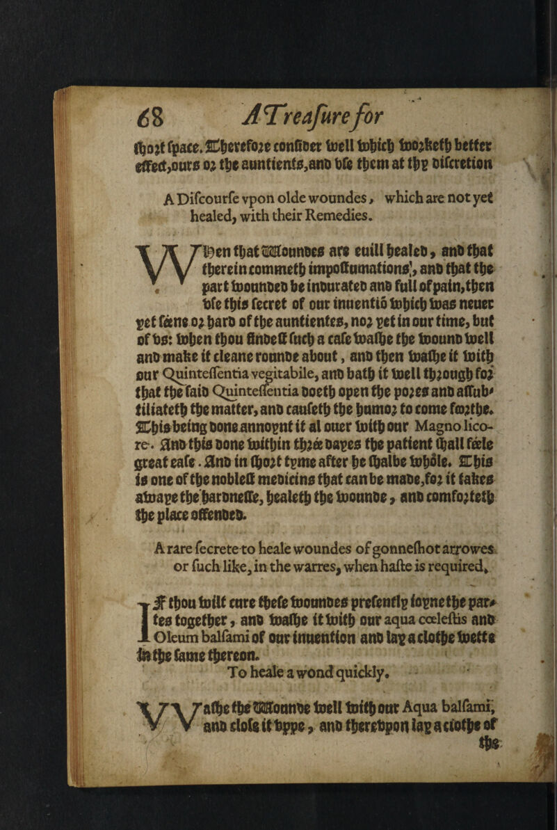 ttjojt fpace. Eherefojc confiaer toell tobicb toojketh better effect,ours oj tbe auntients,ana bfc them at tbp eiferetion A Difcourfe vpon olde woundes, which are not yet healed, with their Remedies. W©en fljat Mounoes are euiU pealed, ana that therein cotnmeth impoffumations], ana that the , part toounaea he inanratea ana full ofpain,then bfe this ferret of onr tnuentio tobicb bias nenec petf<ieneo;barooftbeauntientes,no;petinonrthne,but - I of as: inhen thou finaeff fnch a cafe inalhe the inouna toell ana matte it cleane ronnat about, ana then inalhe it inith our Quinteflentia vegitabile, ana bath it inetl though fa? that the faia Quinteflentia ooeth open the pojes ana a (Tub' tiliateth the matter, ana caufeth the humo? to come fmjtbe. SEbis being bone annopnt it at ouer inith onr Magno lico- re-. ana this none inithin thtee aapes the patient Chalt fade great eafe ■ ana in (&o?t tpnte after he Ibalbe inhale. 2Chis ie one of the noblelt meaicins that tan be tnaae,fo? it tabes atoape the haraneffe, healeth the toounae, ana comfo;teth the piace offenata. I A rare fecrete to heale woundes of gonnelhot arrowes or fuch like, in the warres, when hafte is required, IS thou tniit cure thefe tootmaes prefentlp f opne the par# tes together, ana toalbe it inith our aqua ceeleftis ana Oleum baifamiof our inuention analapaelothetoette lathe fame thereon. To heale a wond quickly, { ■ t . t n raf&e the OTfounae toell toith our Aqua baifami; V/ V ana dole it bppe, ana therebpon lap aciothe of m ^ IP