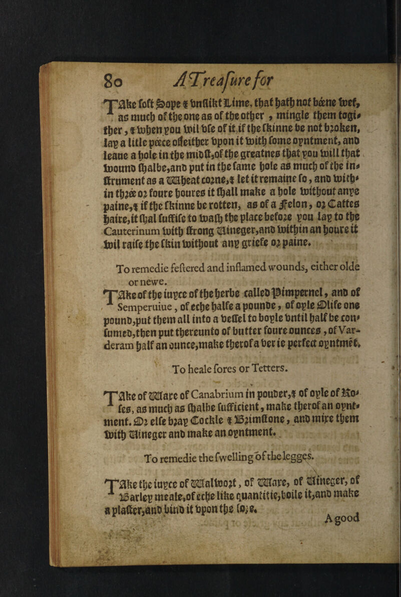 raise foft &ope« bnllilst Etme, t|»at batb not bane toef, 1 as much of tlje one as of ttje ottjer, mingle them togs* tljer, itoben pen toil bfe of it if tbe flsinne be not bjotsen, tap a title pace otfeittjcc bpon it toitb Tome opntment, and teane a bole in tbe mieftjOf ttje greatnes tljat pou totll that toonno fljalbe,ano pnt in tbe fame bole as mncb of tbe in* Brument as a Wheat cojne.t let it remaine fo, ano toitb* in tb?ae 05 foure boutes it fljall mafse a bole toitboutanpe paine, % if tbe flsinne be rotten, as of a if elo n, oj Catf cs baire,it Ibal fuffife to toalb tbe place before pou lap to tbe Cauterinum toitb Brong ®ineger,ane tottjjin an boure it toil raife tbe ftsin toitbont anp griefe oj paine. To remedie fettered and inflamed wounds, either olde or newe. 'Taiseoftbeinpccoftbeberbe tailed pimpernel, ano of .1 Semperuiue, of ecbe fialfe a pounbe, of ople ®life one ponno,put tbem all into a beffel to bople Until half be con* fumed, then put thereunto of butter foure ounces, ofVar- deram half an ounce,mabe tberofa bee ie perfect opntmef, To heale fores or Tetters. « ^ ' V raise of Ware of Canabrium in pouber,f of ople of Ho* 1 fes, as much as Ojalbe Efficient, malse tberof an opnt* ment. flOj elfe bjap Coclsle «313jtm(!one, ano mire tbem toitb tainegcr ano matte an opntment. To remedie the fwelling of the legges. raise tl;e iupre of Waltoo#, of Ware, of tSfineger, of 1 loarlep meale,of ecbe litre quantitie,boile it,ano malse a platter,ano lino it bpon tbs lM. a d