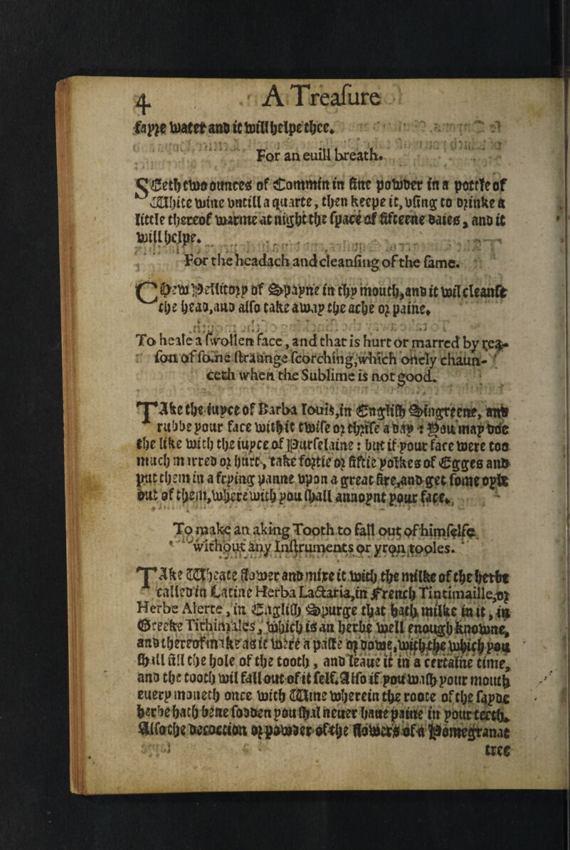 ? y ’ i?’*' ♦*, I s i t a .* A Treafure •) fapje toaee* ami ic fcrifl l>eipc tljcc* For an euill breath. CSetfttUwoimcc^ of Commfam 6ttt potom faa pottleof twite wtttll a parte, tljen keepe u, \3C1tg: to ojttike a little thereof warmeat tiujf;c tfje fpaee of fifeeme oaiea, ano it totUljdpe. v-s-r For the hcadach audcleanfmg of the fame. ]Q 4> 1;5 eUtto]tp of g>p^ri? tit tfjp inout&,ano it McUmtt wtl;e (jeao.auD aifo take awaptye arte o^pautc* * f * ^ ’• w * r A ^ A f I 4 • 4 * ' • i 4 * \4 * •** * ^ To heilea fwotlen face, and chat is hurt or marred by ce$* r fonaffojie Itrannge fcorching.which onely chaun- * ceth when die Sublime is not good. 'T’Skcthe fupce of Barba Ioui$,ttt Cnglifh^Kngrectte, an* rubbe pout face Uiithit «MTe o? a Sap * gait map trie the like ioitlj the tupte of purfelaine: but if pout fare toete too much m irreo of hurt,takefopieo? fiftie pofkesof Sggts aii» put them m a ftpimj pannebpan a great fire,ano get fomeopte To make an aking Tooth to fall out; of himf?lfe 'wxdiput anylnllruments t^ryri^ntoples.  T’^ke Ulhfate Sabietanbrnfre it frith the milke of theherit ealleD in tdtine Hferba La£taria,iit Jftreitch Tintimaille,ti| Herbe Alerte .in e.tgMj Spurge that bathmtlke in it, in ©teeke Tithimales, frhichtstatt herbe bell enough knobane, ano theteoftnakeaste frfrt a patte oi'oobe.btth^lieUJhifhpait 0> itl till the hole of the tooth, anoleaue it in act rtaiiie time, ana the tooth boil fallout of it felf.3ifo if poufraihpour mouth euerpmaneth once frith toherein the rooce ofthe fapue herbehath bene foauen poufhal neuer hane paine in pottttecth*. aifoxlje twtocctoit oj paiBJetofthe flofrc&bfo pomegranae ■ ■> ■ ■ tree