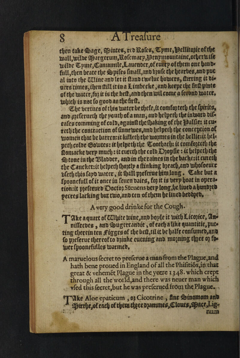 then {alienage, St&intes,rcB Softs, ©pmc,10cnifo?ieoftbe luaU.maoespargerum.Eofcmarp.ptnpmeuittaine.otbftlxife toiloc Cpme.Camamtlc.lLauenocrjOfcuerp oftbcnt one banti* fuU,tbcn brace tlje fepifes final!,ano b?ufe dje beaches,ano put ctl into tljr SLtinc ano let it (fano tbtelnc joiners, Birring it Bi* tteto times, then (till it in a JLimbccke, anB kcepe tbe fitfl pinte oftlje vuatcr/o? it is tljt befl,ano then toil come a feesno mater, tuljtcb is not fo gooB as tljcfirB. Cljc bcrtttea of t Ijia umter be tljefe.it e omfo? eetb tie fpirits, ano pjefernetb tljr pout I; of a matt, ant>ljelpctlj tbe intearo Bif* cafes comming of colo,againB tbefijaking of the Palfie: it cu* tet!) tbe contraction of (nine t»es,anD Ijdpctij tfje conception of toomen that be barremit lulled) tljc bunnies in the bellie:it Ijcl* pctlj colBe ©ototest it helped; the ©ootljacb: it tomfo?tctb tbe Oomacke berp mud): it cured; tljc colB D?op(ie s it Ijclpctljcljc S>toncitube15IaOBcr, annin tbe raines in tUebackuit cutetb tbc ©anckcrut Ijelpetlj fb0?tlp a Sinking b?eatb,ano mbofoeucc bfetlj this fapn luster, it (ball pjeferue btm long. Cake but a fpoonrfull of it once in feuen Bates, fo? it is berp boat in opera* tion:it p?efetueB Docto? Stcuens berp long,bc liueb a bunojett j> ceres latkin g but tb)o,ann t c n of tbettt be Uueb b£BB?eo» A very good drinke for the Cough. Tab* a quart of SUbite loine,ano bople it luitb litojicc, 3n* x niffeebes,a«BS>ugc«anBie,ofeacbalihtquantitie,put* ting therein ten jfigges of tbe bell, til it be balfe canfumeo.anu fo p?eferue thereof to B?inkc euening ano moaning tb?ee o? fo* lutr fpooncfuUes UtarmeB, A maruelous fecret to preferue a man from the Plague,and hath bene proued in England of all the Phifitios,io that great & vehemet Plague in the yeere 1348. which crept through all the wot Id,and there was neuer man which vfed this fecret,but he was preferued from the Plague. rpake Aloe epaticum , 0? Cicotrine , fine &tnotnotn antt * > mm * •