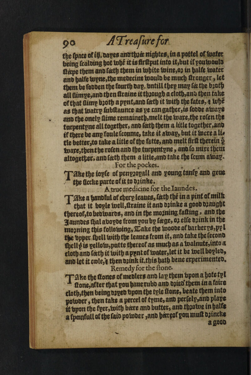 * t\)t fpnce of iff. oases anothjee nightes, in a potfel of toatec being fcaloing t>ot lobe it tefirttput into it,but if eoutoouto If ape them ano fath them in totjitc toine,o* in halfe toatec ano halfe topne,the meoecine tooulo be much firongcr, let { ttjem be foooen the fourth oap, Onttll thee map fee the bjoth all (ttmpe,ano then ttraine it though a doth,ana then false of that dime tooth a pent,ano Teeth it toith the fates,«ijofjc as that toatrp fubttaunce as ee can gather,is foooe ator.ee ano the onele dime remainet h,me 11 the toare,the rofen the f nrpentene all together, ano Teeth them a iitle together,ano if there be ane TonleTconme, tahe it atoae, but it inere a li# tie better,to take a title of the fatte, ano melt firtt therein {j tuape,thent he rofen ano the tnrpentene, ano To mire them altogether, ano Teeth them a title,ano ta&e the fcum atoae- Forthepockes. Xahe the ioefe ofpenejoeall ano ronngtanfe ano gene . fhs8ccheparteofittoo?mke. A true medicine for the Iaundes. 'T'atke a hanoful of there leaues, lath the in a pint of milk x that it boeletoell,ttraineit ano ojinke a goooojaught thereof,to beotoaros, ano in the mojning fatting > ano the Sannoes fljal aboeoe from eou be fage, o> elfe ojink in the mo;ning this follotoing, SDake the tooooe of batberes,pe l the Opper thell toith the leaues from it, ano false the fecono fl)ell£ is pelloto,putte thereof as much as a toalnute,into a cloth ano Teeth it toith a pent of toater.let it be toetl boeleo, ano let it cole,‘f then ojink it.thts hath bene erperimenteo. Remedy for the ftone. nrahe theffones of meolers ano lae them hpon ahofefel j 1 ttone,after that eou hauerubo ano ojictf them ina faire , doth,then beingojee® t>pon the tele Cone, beate them into potooer, then take a percel of feme, ano perfclp,ano plaee ithpon the feer,toith bare ano butter, ano ttootoe in half* afpeanfullof thefaio potooer ,ano b«t?of eou mutt ojincke }