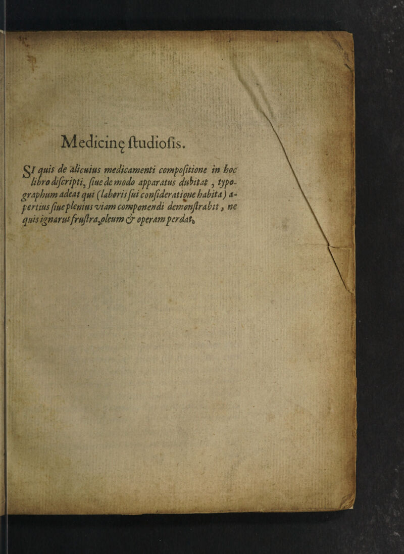 Medicin^ ftudiofis. £j/ quis de alicuius medicamenti compofitione in hoc libro difcripti^ fine de modo apparatus dubitat, typo- graphum adeat qui (laboris fui conjideratione habita) a* pertiusfiueplemus viam componendi demonjlrabit, ne quis ignarusfrujlrajleum <jr operam perdatb