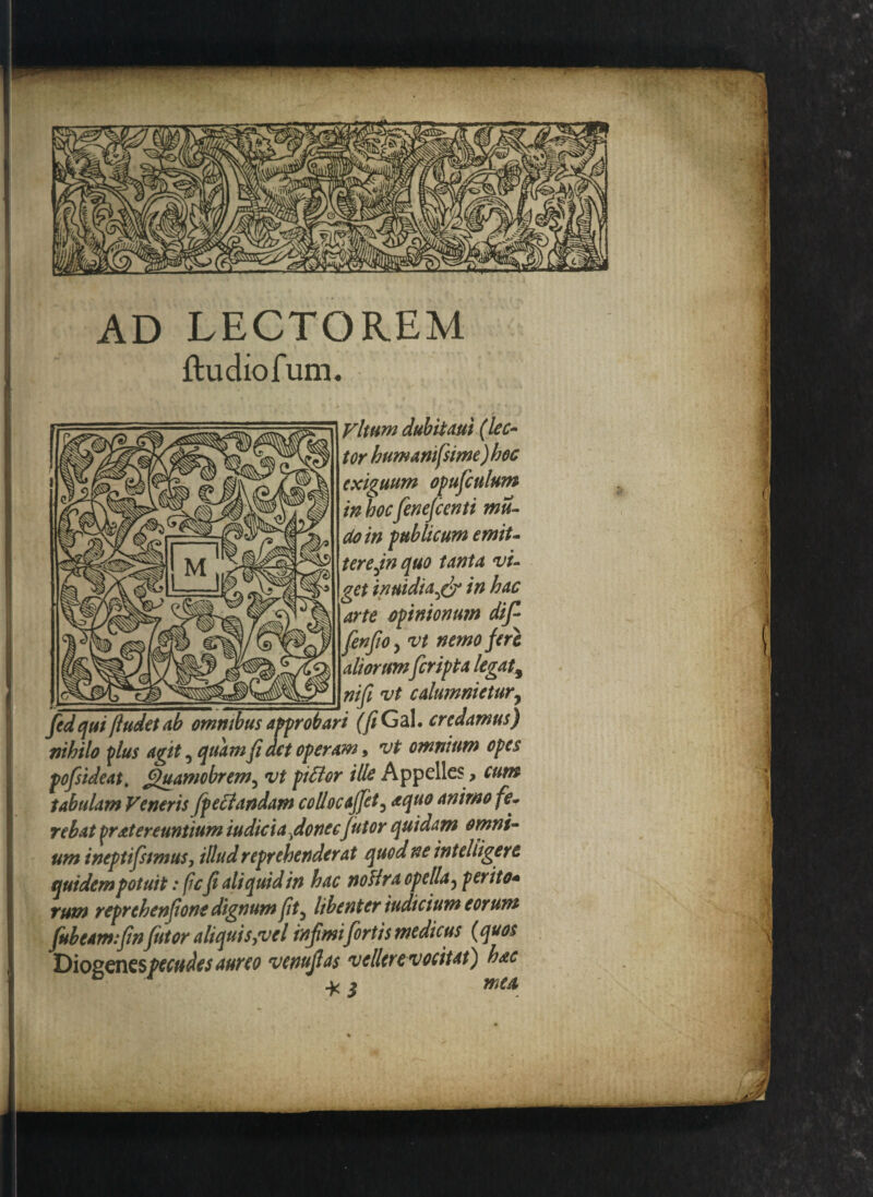 AD LECTOREM ftudiofum. Vltum dubitaui (lec¬ tor humanifsime) hoc exiguum opufculum in hoc fenefcenti mu- doin publicum emiU terejn quo tanta vi¬ get inuidtafy in hac arte opinionum dif fenfiOy vt nemo fere aliorumferipta legat3 nifi vt c alumni e tury fed qui [ludet ab omnibus approbari (fi Gal. credamus) nihilo plus agit, quamfiact operam, vt omnium opes pofsideat. guamobrem, vt pittor ille Appelles, cum tabulam Veneris fpeclandam collocajfet3 a quo animo fe¬ rebat pratereuntium iudiciafionecjutor quidam omni¬ um ineptifsmusy illud reprehenderat quod ne inteliigere quidem potuit: ficfi ali quid in hac no fira opella ? perito+ rum reprehenfione dignum fit) libenter indicium eorum fubeam.fin/utor aliquisyvel infimi fortis medicus (quos Diogenes pecudes aureo venujlas vellerevocitat) hac * i mea,