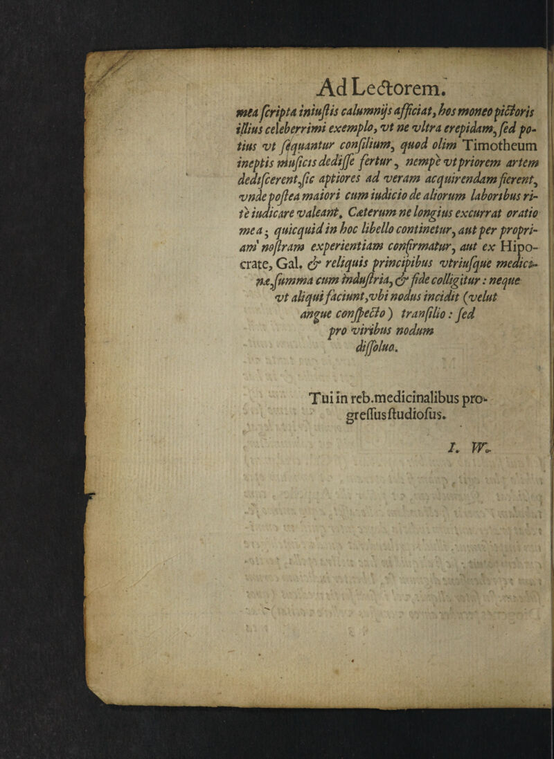 mea fcript a iniujlis calumnijs afficiat, hos moneo peioris illius celeberrimi exemplo, vt ne vitra crepidam3 fed po¬ tius vt fifquantur confdium3 quod olim Timotheum ineptis muficts dediffe fertur, nempe vt priorem artem dedtfcerentfic aptiores ad veram acquirendam fierent^ vndepojlea maiori cum indicio de altorum laboribus ri¬ te iudicare valeant# Caterum ne longius excurrat oratio mea • quicquidin hoc libello continetur? aut per propri¬ am noflram experientiam confirmatury aut ex Hipo- crate, Gal. & reliquis principibus vtriufque medica mfumma cum induflria} <$*fide colligitur: neque vt aliqui faciunt,vbi nodus incidit (velut angue confpeclo ) tran filio: fed pro viribus nodum diffoluo. Tui in reb.medicinalibus pro* greflusftudiofiis. 4