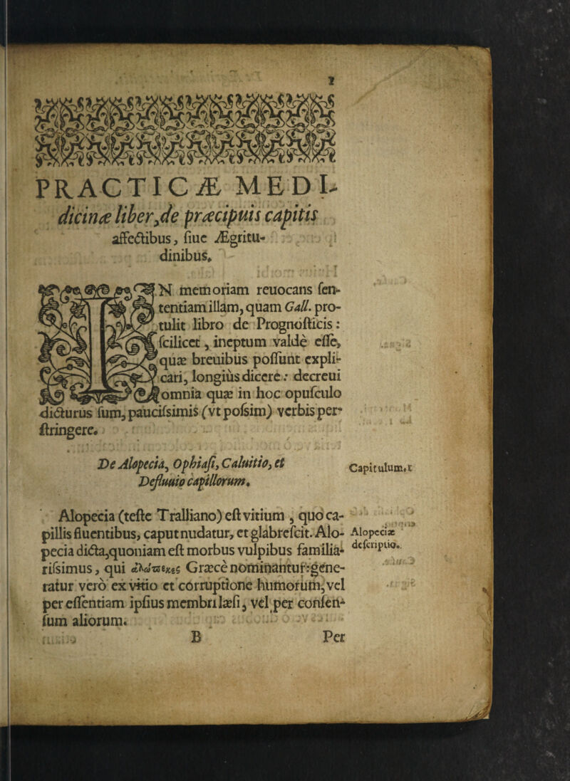 affe&ibus, fiuc ^Egtitu- dinibus* ■*» A ^ «ry « k m r f M memoriam reuocans fen- tentiam illam, quam Gall. pro¬ tulit libro de Prognofticis: fcilicet, ineptum valde efie» quae breuibus poflimt cxpli- * . « • \ «« I • I/^^Ycari3 l°ngiu$ dicere: dccrcui qua2 h°c opufculo di&urus fum3paucifsimis(vtpofsim) verbis per ftringere. De Alopecia^ Opbiafi, Caluitio, et Dejlmio capillorum. Capitulum» Alopecia (tefte T ralliano) eft vitium , quo ca¬ pillis fluentibus, caputnudatur, et glabrefcit. Alo- Aiopecix peciadi<fta,quoniam eft morbus vulpibus familia^ dcfcllf>ll° rirsimus, qui «WweM5 Gracc nominantur:gene¬ ratur vero exvkio et corruptione humorum, vel pereflentiam ipfiusmembrikefi, vel per conlen- (um aliorum. ; , . : B Per