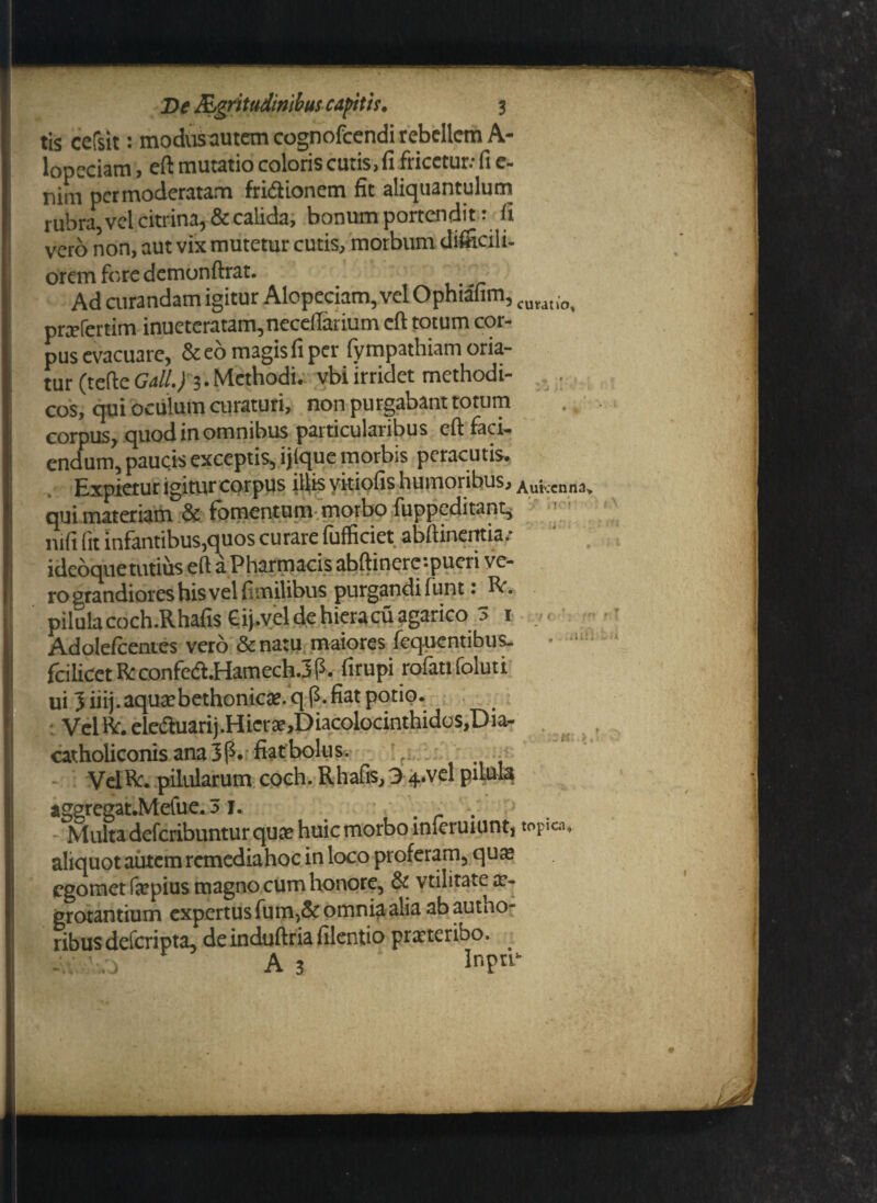 tis cefsit: modusautem cognofcendi rebellem A- lopcciam, eft mutatio coloris cutis, 11 fricctur.- fi c- nim per moderatam fridionem fit aliquantulum rubra,velcitrina,& calida, bonum portendit: fi vero non, aut vix mutetur cutis, morbum difficili- orem fore dcmonftrat. Ad curandam igitur Alopeciam, vel Ophiafim, CUMti0) prcefcrtim inuetcratam,necefiarium cft totum cor¬ pus evacuare, & eo magis fi per fympathiam oria¬ tur (tede Gall.J 3. Methodi, vbi irridet methodi- . cos, qui oculum curaturi, non purgabant totum corpus, quod in omnibus particularibus eft faci¬ endum, paucis exceptis, ijlque morbis peracutis. Expietur igiturcorpus illis vkiofis humoribus, Aukenna, qui materiam & fomentum morbo fuppeditant, mfi (it infantibus,quos curare fufficiet abftinerttia.- ideoquetutius eft aPharmacis abftinerc-.pueri ve¬ ro grandiores his vel firnilibus purgandifunt: R. pilulacoch.Rhafis Cipyeldehieracuagarico 3 1 - Adolefcentes vero &na:u maiores fequentibus. • fcilicetRconfea.Hamech.3P. firupi rofatifoluti ui 3 iiij.aquacbethonic». q p. fiat potio. Vel R. eleftuarij .H ier ae,D iacolocinthidos,D ia- catholiconis ana 3P.fiaf bolus. VelR. pilularum coch. Rhafis, 3 ^..vel piMa aggregat.Mefue.51. , . Multa deferibuntur quae huic morbo inieruiunt, topica, aliquot autem rcmediahoc in loco proferam, qua: egomet faepius magno cum honore, & vtilitate ae¬ grotantium expertus fum,& omnia alia ab autno- ribusdeferipta, deinduftriafilentio prxteribo. -V'.3 A 3 InFik .*ul;