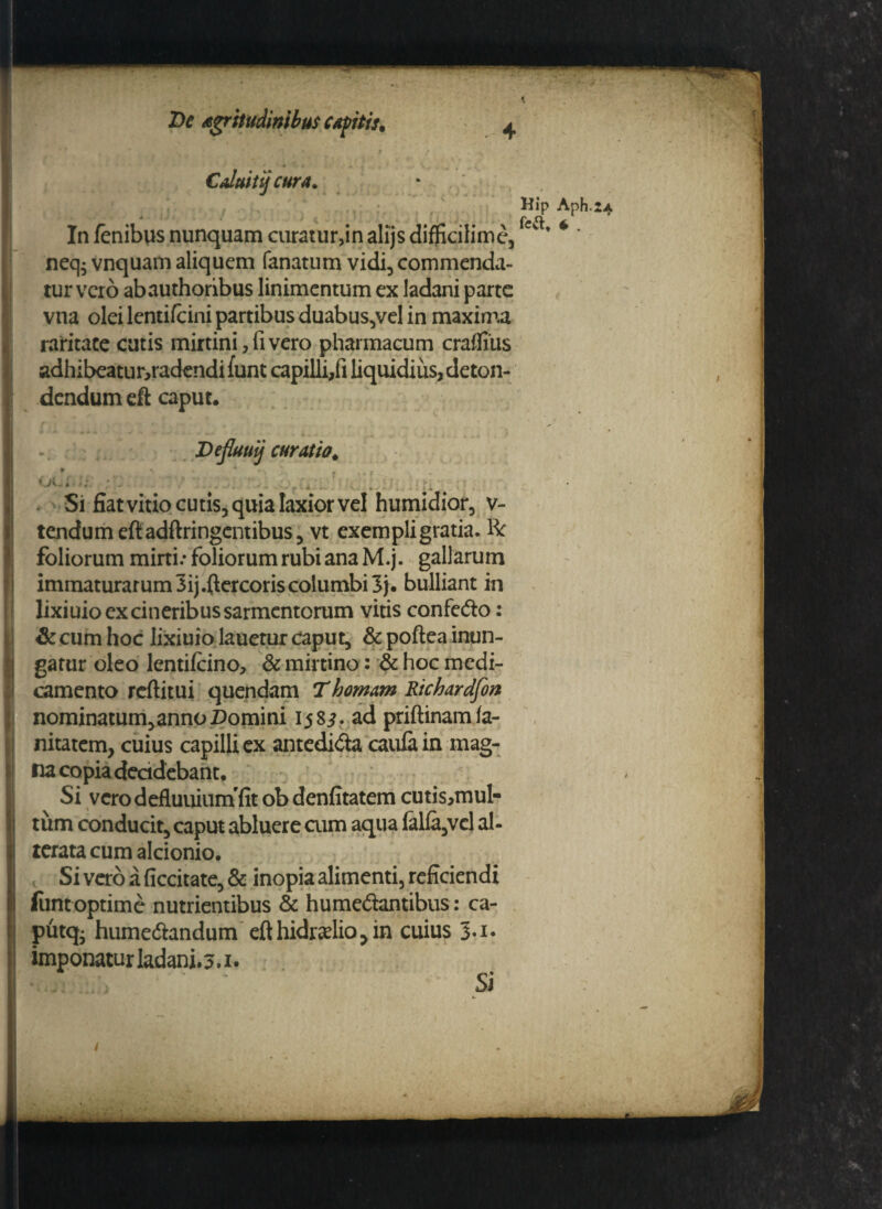 Caluit ij cura. • / * ~ ( ' * . . .. : • i ! ' *r f'' / *• r' 7 \ • r»»t Jm ' * -' * i i k * 4 > ^ ,4 % l l . , J . In fenibus nunquam curatur>in alijs diflkilime, neq; vnquam aliquem fanatum vidi, commenda¬ tur vero abauthoribus linimentum ex ladani parte vna olei lentifcini partibus duabus,vel in maxima raritate cutis mirtini,fivero pharmacum crafliiis adhibeatur,radendi funt capilli,fi liquidius, deton¬ dendum eft caput. Hip rea. Aph.24 * . Deflauij curatio. oc; 5 i Si fiat vitio cutis, quia laxior vel humidior, v- tcndumeftadftringcntibus, vt exempligratia. R foliorum mini.* foliorum rubi ana M.j. gallarum immaturarum 3ij.ftercoris columbi 3j. bulliant in lixiuio ex cineribus sarmentorum vitis confedo: & cum hoc lixiuio lauetur caput, &poftea inun¬ gatur oleo lentilcino, & mirtino: & hoc medi¬ camento reftitui quendam T hornam Rtchardfon nominatum,anno Domini 158^. ad priftinamla- nitatem, cuius capilli ex antedida caufain mag¬ na copia decidebant. Si vero defluuiuin fit obdenfitatem cutis,mul- tiim conducit, caput abluere cum aqua lalla,vel al- terata cum alcionio. Si vero a ficcitate, & inopia alimenti, reficiendi fiintoptime nutrientibus & humedantibus: ca- putq* humedandum efthidradiojin cuius 3.1. imponatur ladani. 3.1. * .;j . , Si , /J