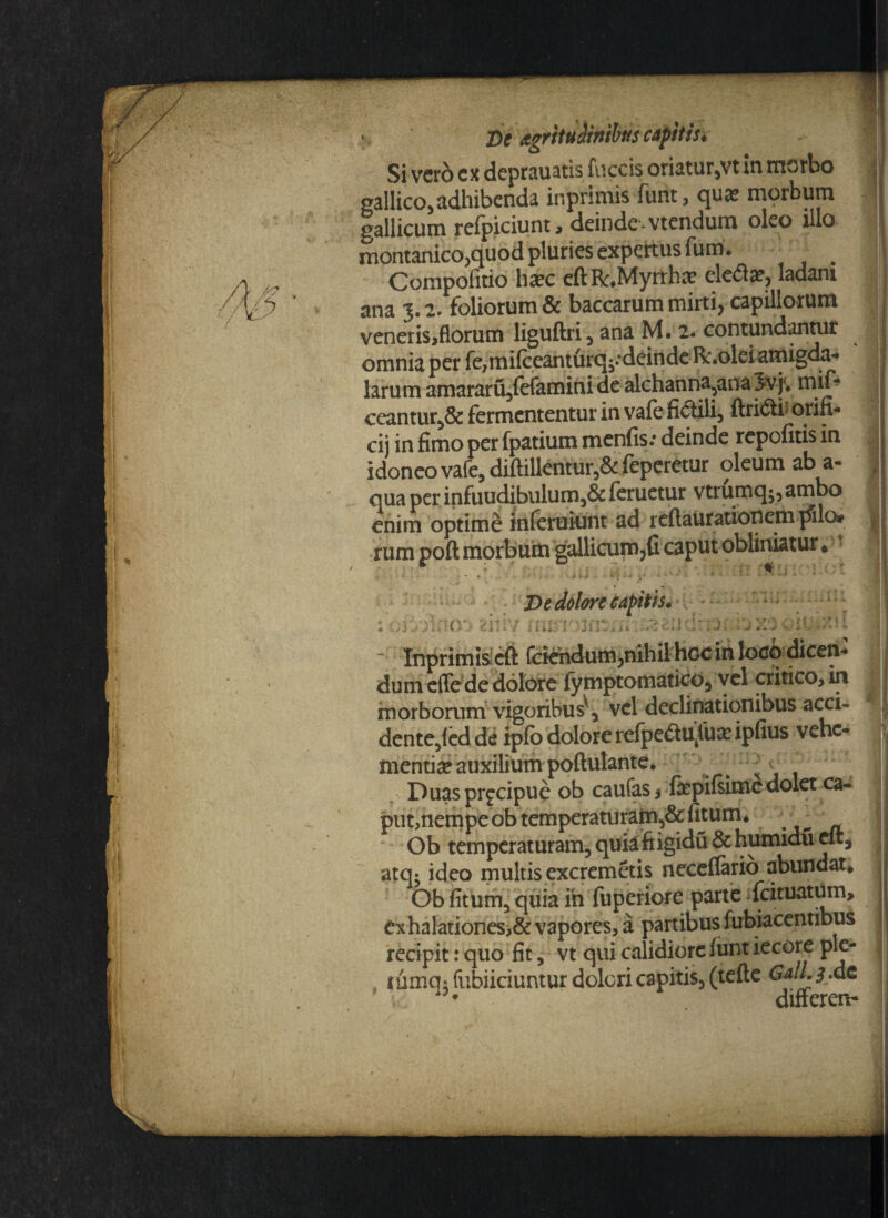 Si vero ex deprauatis fiiccis oriatur,vt m morbo | gallico,adhibenda inprimis funt, quas morbum Gallicum refpiciunt, deinde-vtendum oleo illo montanico,quod pluries expertus fum. ^ | Compofitio h#c eftR,Myrthas ele<51#? ladam IP * ana 3.2. foliorum & baccarum mirti, capillorum veneris,florum liguftri, ana M. 2. contundantur omnia per fe,mifceanturq^deindeR:.oldamigda- larum amararu,lefamini de alchanna,ana 3vj* mif* ceantur,& fermententur in vale fidtili, ftriiffci* orifl- cij in fimo per fpatium menfis.* deinde repolitis in idoneo vafe, diftillentur,& feperetur oleum ab a- , qua per infuudibulum,& feruetur vtrumq$, ambo enim optimi inferuiunt ad reftaurationem pilo# rum poft morbum gallicum?fi caput obliniatur* * r f * '«1 rwr i I ? * t » i . • « < * . . ' i iJ - * . * x* * * v • -4 ' ‘ * * ** ** * ** 4 1 * • De dolore capitis» C\ ' • * * * . r r f ; f, >-» .-■«*+ : r ’ ' 1 < : ’ A ' ■ ' \ X7-A - * 1 ! ' ? X * i- ■ cIT * j l l i* i J ii „ i i . » ^ * • < ■ v » ./ i . * ^ ^ ■* -*■ v- - J * ” ■ Inprimis cft fciehdum?nihil hoc in locq dicen¬ dum effede dolore lymptomatico, vel critico, in morborum vigoribus^, vel declinationibus acci- dente,fed de ipfo dolore refpeftu^u# ipfius vehe- menti# auxilium poftulante. N Duas prgeipue ob caufas * fepilsime dolet ca« put,nempe ob temperaturam,& fitum* ; Ob temperaturam, quiafiigidu&humidueft, > atq- ideo multis excremetis necellario abundat* Ob litum, quia ih fuperiore parte fcituatum, exhalationes>& vapores, a partibus fubiacentibus recipit: quo fit, vt qui calidiore lunt iecore ple- rumq; fubiiciuntur dolori capitis, (telte GalL 3 .dc ^ differen- /