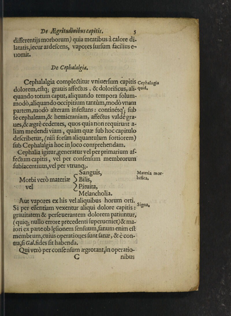 differentijs morborum) quia meatibus a calore di. latatis,iecurardefcens, vapores iurfum facilius e- uomit.; De Cephalalgia, ♦ Cephalalgia complebitur vniuerrum capitis cephaiagu dolorem,eftq; grauis affebus, & dolorificus, ali- <luid* quando totum caput, aliquando tempora folum- modo,aliquando occipitium tantum5modo vnam partem,raodo alteram infeftans: continetq’- fiib (ecephaieam,& hemicraniam, affebus valde gra- ucs,& #gre cedentes, quos quia non requirunt a- liam medendi viam, quam qua? fub hoc capitulo deferibetur, (nifi forfan aliquantulum fortiorem) fub Cephalalgia hoc in loco comprehendam. Cephalia igitur5generatur vel per primarium af- fcbumcapitis, vel per confenfum membrorum iiibiacentium,vel per vtrunq*. _ Sanguis, Materia mor^ Morbi vero materia S Bilis, 'b&ca, vel £ Pituita, Melancholia. Aut vapores ex his vel aliquibus horum orti. Si per effentiam vexentur aliqui dolore capitis : isna* grauitatem& perfeuerantem dolorem patiuntur, (quiq^ nullo errore precedenti fuperueniet)& ma¬ iori ex parte ob lffionem fenfuum,fenum enim eft membrum,cuius operationes funt fenee, & e con- tra,fi GaLfides fit habenda. Qui vero per confenfum #grotant3in operatio- C nibus