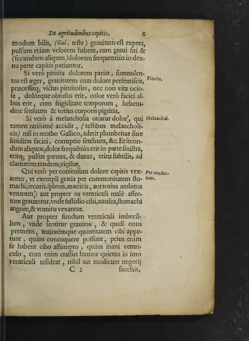 modum bilis, (Gal. tefte) grauitatis eft expers, pulfum etiam velocem habent, cum graui fiti & (fecundum aliquosJdolorem frequentius in dex¬ tra parte capitis patiuntur. Si vero pituita colorem pariat, fomnolen- tusefta?ger, grauitatem cum dolore perfentiicit, prcceflitq' vi&uspituitofus, nec non vita ocio- fa , dolorqueobtufus erit, color vero faciei al¬ bus erit, cum frigiditate temporum , hebetu- dinefenfuum & totius corporis pigritia. Sivero a melancholia oriatur dolor, qui tamen rarifsime accidit, (teftibus melancholi¬ cis,) nifi in morbo Gallico, aderit plumbeitas fiue Jiuiditas faciei, corruptio fenfuum,&c. Et fecun¬ dum aliquos,dolor frequetius erit in parte finiftra, critq- pulfus paruus, & durus, vrinafubtilis, ad claritatem tendens,vigili^. Quivero perconfenfum dolore capitis vex¬ antur, vt exempli gratia per communitatem fto- machi,iecoris,fplenis,matricis, aut totius ambitus venarum': aut propter os ventriculi male affec¬ tum grauantur,vndcfaftidio cibi,naufea,ftomachi angore,& vomitu vexantur. Aut propter fundum ventriculi imbecil- - lum , vnde fentitur grauitas , & quafi onus premens, maioremque quantitatem cibi appe¬ tunt, quam concoquere poffunt, peius enim fe habent cibo affumpto , quam inani ventri¬ culo , cum enim eranus humor quietus iri imo Ventriculi refideat ? nihil aut modicum negotij C 2 facefsit, Pituita, MelaucFia!. P cr confcii^ fum.