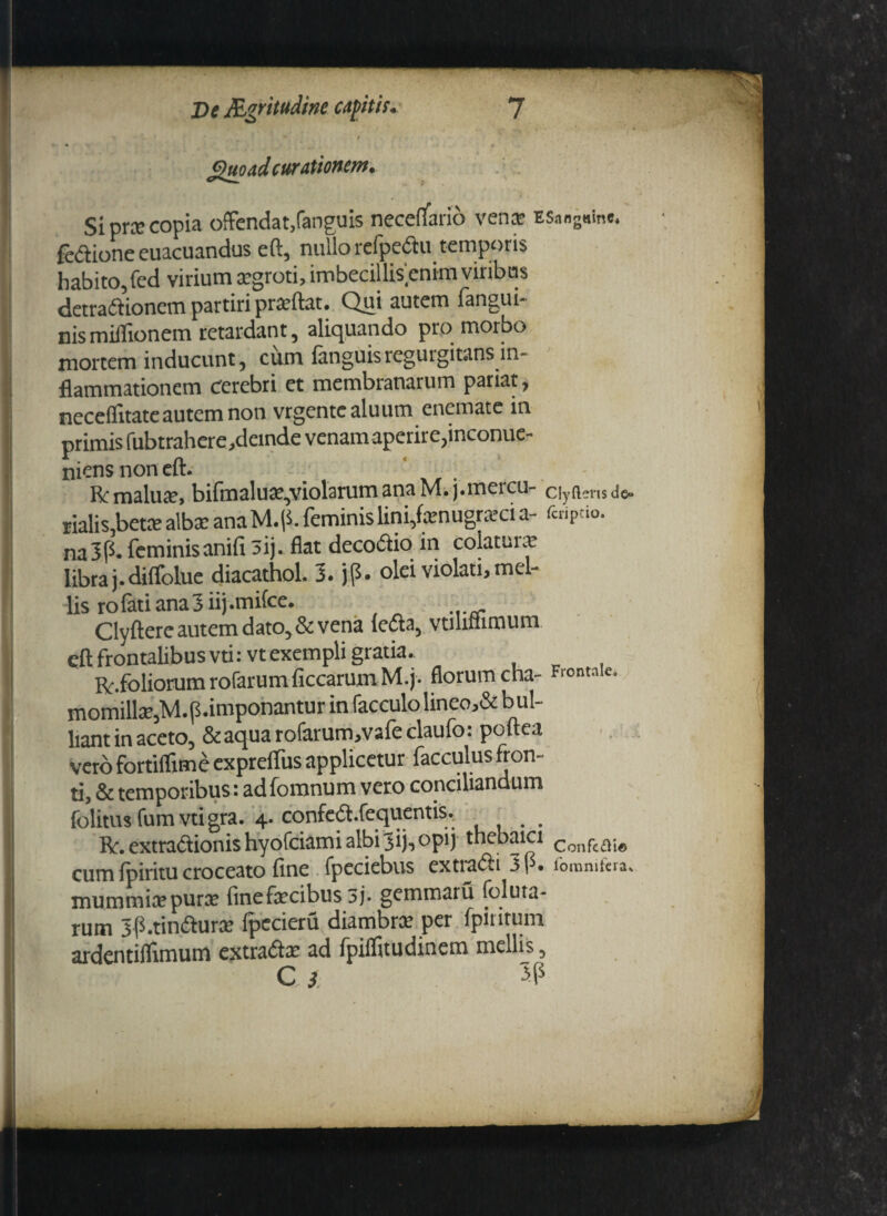 v ' / guo ad curationem. Si prx copia offendat,fanguis neceflano venas ESang«in«. fedione euacuandus eft, nullo relpedtu temporis habito, fed virium aegroti, imbecillisenim viribus detra&ioncm partiri praeftat. Qui autem fangui* nismillionem retardant, aliquando pro morbo mortem inducunt, cum fanguisregurgitans in¬ flammationem Cerebri et membranarum pariat, neceflitate autem non vrgentealuum enemate m primis fubtrahere,demde venam aperire,inconue- niens non eft. R; malu#, bifmalua^violarum ana M. j.mercu- ciyftens de- rialis,beta> albx ana M. p. feminis lini,fenugra*ci a- fcipeio. na3p. feminisanifi 3ij. flat decoftio in colaturae libra j.diffolue diacathol. 3. jp. olei violati, mel¬ lis ro fati ana 3 ii) .mifce. Clyftere autem dato, & vena leda, vtmfnmum eft frontalibus vti:vt exempli gratia.. Rr.foliorum rofarum ficcarum M.j. florum cha- Fl0ntnk- momillx,M.(5.imponanturinfacculolineo,&bul- liant in aceto, & aqua rofarum,vafeclaufo: poftea vero fortiflime expreflfus applicetur facculus fron- ti, & temporibus i adfomnum vero conciliandum folitus fum vtigra. 4. confe&.fequcntis, Rextradionis hyofeiami albi3ij«j opij thebaici Conpeaja cum fpiritu croceato fine fpeciebus extradi 3 j • ibmnitcra* mummi#pur# finefecibus 3j« gemmaru foluta- rum Jp.tindur# fpccieru diambr# per fpiritum ardentiflimum extrad# ad fpiifitudinem mellis 5 C } 3P