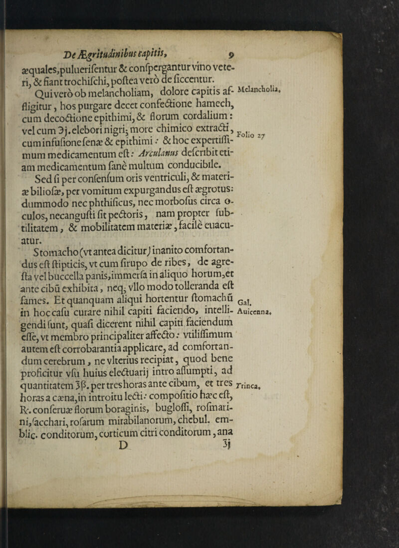 sequalcSjpulacrifentur & confpcrgantur vino vete¬ ri, & fiant trochifchi, poftea vero de ficcentur. Quivero ob melancholiam, dolore capitis af- Mdanchota, fligitur, hos purgare decet confectione hamech, cum decodione epithimi, & florum cordalium: vel cum 3 j.elebori nigri^ more chimico extradi, Fq cuminfufionefena? & epithimi / & hoc expertiffi- mum medicamentum eft.* Arculantis delcnbit cti- am medicamentum fane multum conducibile. Sed fi per confenlum oris ventriculi, & materi- x biliofe, per vomitum expurgandus eft aegrotus: dummodo nec phthificus, necmorbofus circa o- culos, necangufti fit pedoris, nam propter fub- tilitatem, & mobilitatem materia, facile euacu- atur. S tomacho (vt antea dicitur) inanito comfortan- dus eft ftipticis, vt cum firupo de ribes, de agre- fta vel buccella panisfimmerfa in aliquo horum,et ante cibu exhibita, neq^ vllo modo tolleranda eft fames. Etquanquam aliqui hortentur ftomachu in hoccafu curare nihil capiti faciendo, intelli- Auicenna* gendi funt, quafi dicerent nihil capiti faciendum cfle, vt membro principaliter affedo .* vtiliflimum autem eft corrobarantia applicare, ad comfortan- dum cerebrum, ne vlterius recipiat, quod bene proficitur vfu huius eleduarij intro affumpti, ad quantitatem 3p. per tres horas ante cibum, et tres ninca. horas a cama,in introitu ledi.* compofitio ha?c eft, R. conferua? florum boraginis, buglofli, rofinari- ni/acchari, rofarum mirabilanorum, chcbul. em- b!ic. conditorum, corticum citri conditorum, ana D 3j