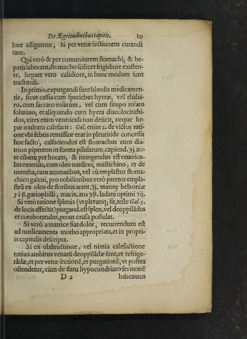 lore afliguntur, hi per vena? fe&ioncm curandi funt. Qui vero & per comunitatem ftomachi* & he¬ patis laborant,ftomacho fcilicet frigidiore exiften- te, hepate vero calidiore, in hunc modum funt tradtendi. In primis,expurgandi funt blandis medicamen¬ tis, ficutcaffiacum fpeciebus hyerse, vel rhaba- ro,cumfkcaroro(arum, vel cum firupo rofato folutiuo, et aliquando cum hyera diacolocinthi- dos, vires enim ventriculi non deiicit, neque he¬ par multum calefacit: Gal. enim 2. de vi&us rati¬ one vbi febris remiflior erat in pleuritide conceflit hocfafto, calfaciendus eft flomachus cuin dia- trion pipereon in forma pilularum,capiendo j* an¬ te cibum per horam, & inungendus eft ventricu¬ lus exterius, cum oleo nardino, maftichino, et de mentha,cum aromatibus, vel cuemplaftro ftoma- chico galeni, pro nobilioribus vero paretur empla- ftruex oleo de floribus arant.^j, mannp belzonia? 3 i p.gariophilli, macis, ana 3f$. ladani optimi 3ij. Si vero ratione fplenis (vt plerunq* fit,tefte GaI.$ . de locis affed:is)purgand.eft fplen,vel deoppiladus et coroborandus,prout caufa poftulat. Sivero a matrice fiat dolor, recurrendum eft ad medicamenta morboappropriata,etin propri¬ is capitulis deferipta. x’ Si ex obftru&ione, vel nimia calefactione totius ambitus venaru deoppilada? funt,et refrige- rada?,et per vense fectione,et purgatione, vt poftea offendetur, cum de flatu hypocondriacofermone D % habeamus